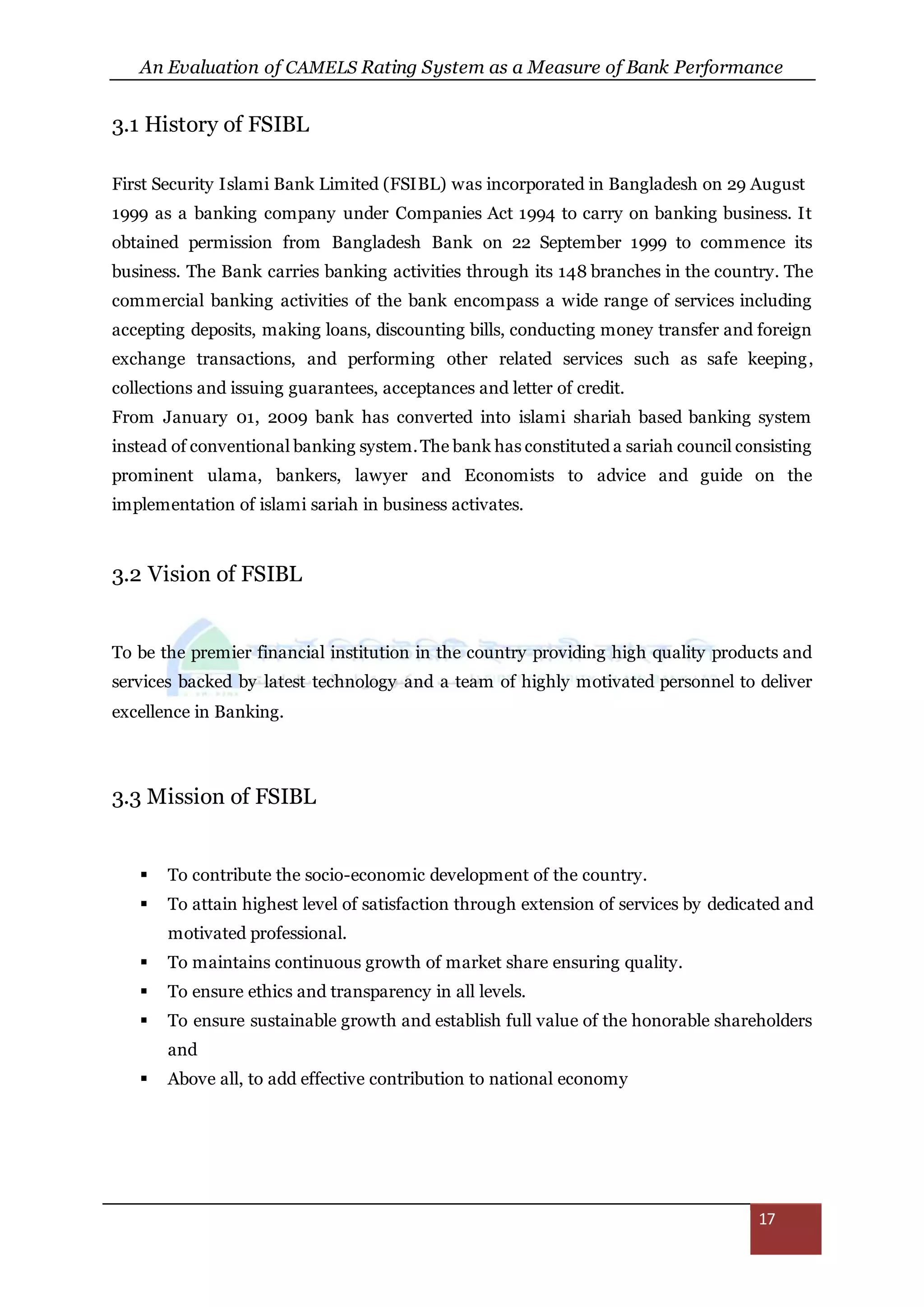 An Evaluation of CAMELS Rating System as a Measure of Bank Performance
17
3.1 History of FSIBL
First Security Islami Bank Limited (FSIBL) was incorporated in Bangladesh on 29 August
1999 as a banking company under Companies Act 1994 to carry on banking business. It
obtained permission from Bangladesh Bank on 22 September 1999 to commence its
business. The Bank carries banking activities through its 148 branches in the country. The
commercial banking activities of the bank encompass a wide range of services including
accepting deposits, making loans, discounting bills, conducting money transfer and foreign
exchange transactions, and performing other related services such as safe keeping,
collections and issuing guarantees, acceptances and letter of credit.
From January 01, 2009 bank has converted into islami shariah based banking system
instead of conventional banking system.The bank has constituted a sariah council consisting
prominent ulama, bankers, lawyer and Economists to advice and guide on the
implementation of islami sariah in business activates.
3.2 Vision of FSIBL
To be the premier financial institution in the country providing high quality products and
services backed by latest technology and a team of highly motivated personnel to deliver
excellence in Banking.
3.3 Mission of FSIBL
 To contribute the socio-economic development of the country.
 To attain highest level of satisfaction through extension of services by dedicated and
motivated professional.
 To maintains continuous growth of market share ensuring quality.
 To ensure ethics and transparency in all levels.
 To ensure sustainable growth and establish full value of the honorable shareholders
and
 Above all, to add effective contribution to national economy
 