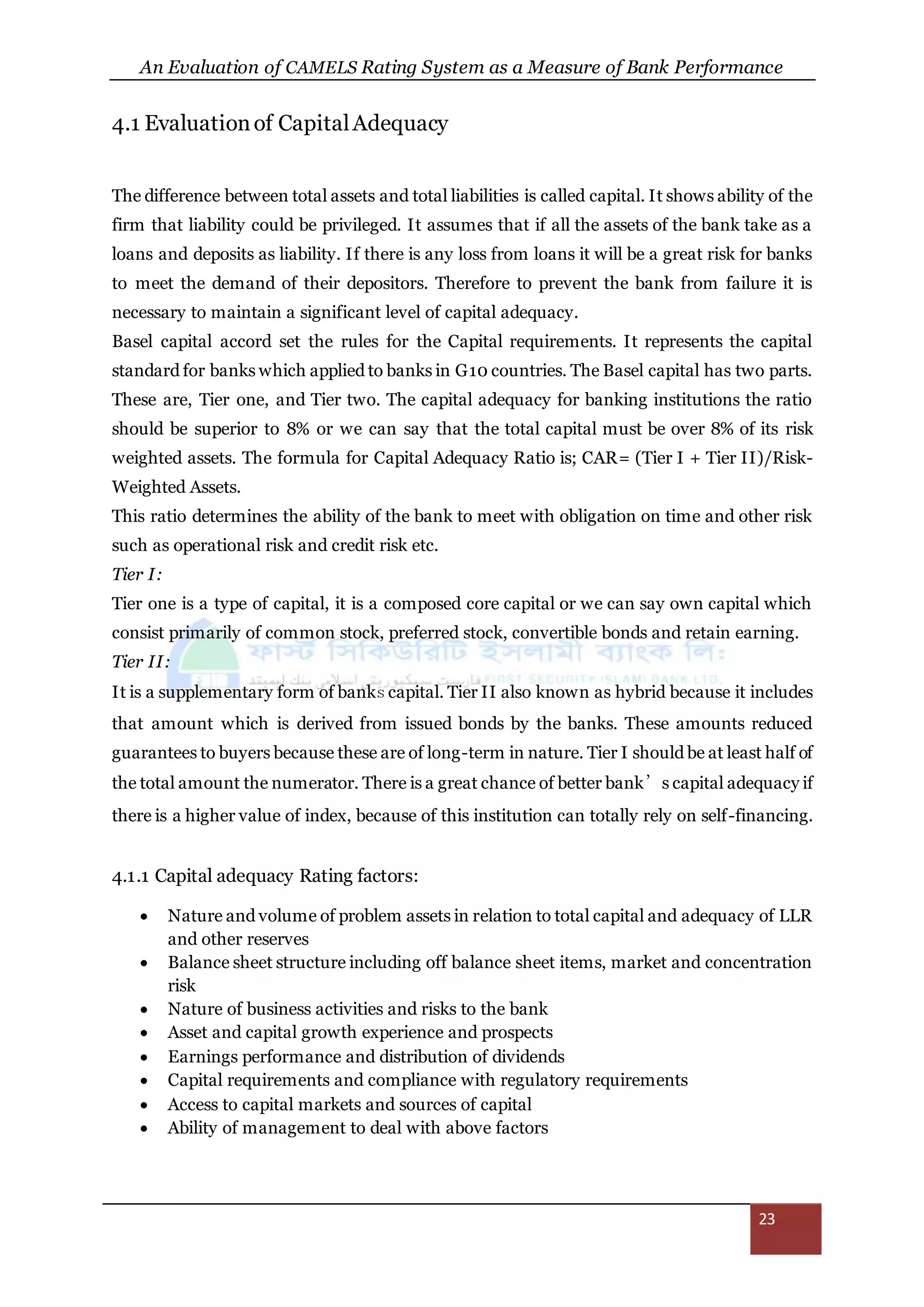 An Evaluation of CAMELS Rating System as a Measure of Bank Performance
23
4.1 Evaluationof CapitalAdequacy
The difference between total assets and total liabilities is called capital. It shows ability of the
firm that liability could be privileged. It assumes that if all the assets of the bank take as a
loans and deposits as liability. If there is any loss from loans it will be a great risk for banks
to meet the demand of their depositors. Therefore to prevent the bank from failure it is
necessary to maintain a significant level of capital adequacy.
Basel capital accord set the rules for the Capital requirements. It represents the capital
standard for banks which applied to banks in G10 countries. The Basel capital has two parts.
These are, Tier one, and Tier two. The capital adequacy for banking institutions the ratio
should be superior to 8% or we can say that the total capital must be over 8% of its risk
weighted assets. The formula for Capital Adequacy Ratio is; CAR= (Tier I + Tier II)/Risk-
Weighted Assets.
This ratio determines the ability of the bank to meet with obligation on time and other risk
such as operational risk and credit risk etc.
Tier I:
Tier one is a type of capital, it is a composed core capital or we can say own capital which
consist primarily of common stock, preferred stock, convertible bonds and retain earning.
Tier II:
It is a supplementary form of banks capital. Tier II also known as hybrid because it includes
that amount which is derived from issued bonds by the banks. These amounts reduced
guarantees to buyers because these are of long-term in nature. Tier I should be at least half of
the total amount the numerator. There is a great chance of better bank’s capital adequacy if
there is a higher value of index, because of this institution can totally rely on self-financing.
4.1.1 Capital adequacy Rating factors:
 Nature and volume of problem assets in relation to total capital and adequacy of LLR
and other reserves
 Balance sheet structure including off balance sheet items, market and concentration
risk
 Nature of business activities and risks to the bank
 Asset and capital growth experience and prospects
 Earnings performance and distribution of dividends
 Capital requirements and compliance with regulatory requirements
 Access to capital markets and sources of capital
 Ability of management to deal with above factors
 