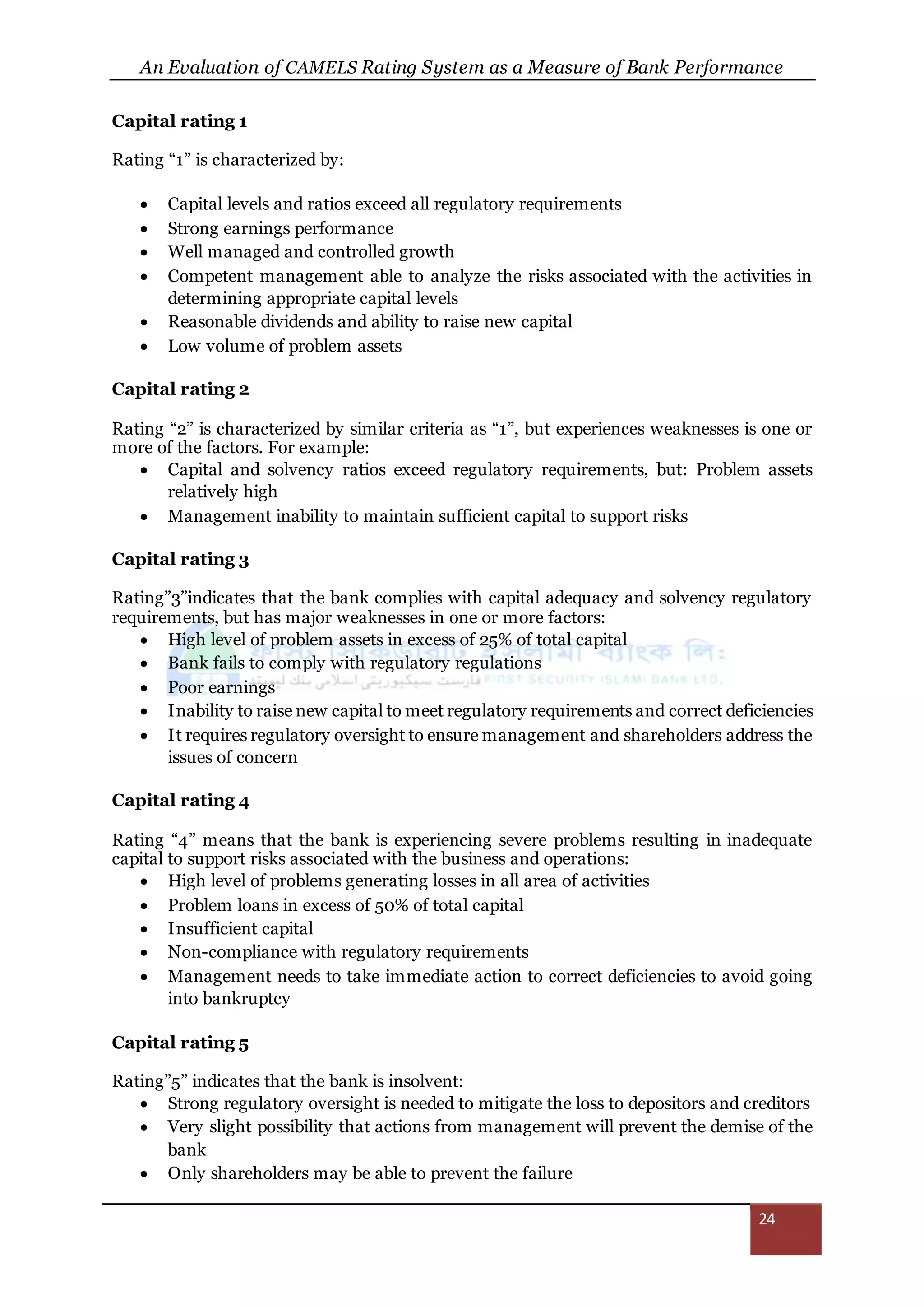 An Evaluation of CAMELS Rating System as a Measure of Bank Performance
24
Capital rating 1
Rating “1” is characterized by:
 Capital levels and ratios exceed all regulatory requirements
 Strong earnings performance
 Well managed and controlled growth
 Competent management able to analyze the risks associated with the activities in
determining appropriate capital levels
 Reasonable dividends and ability to raise new capital
 Low volume of problem assets
Capital rating 2
Rating “2” is characterized by similar criteria as “1”, but experiences weaknesses is one or
more of the factors. For example:
 Capital and solvency ratios exceed regulatory requirements, but: Problem assets
relatively high
 Management inability to maintain sufficient capital to support risks
Capital rating 3
Rating”3”indicates that the bank complies with capital adequacy and solvency regulatory
requirements, but has major weaknesses in one or more factors:
 High level of problem assets in excess of 25% of total capital
 Bank fails to comply with regulatory regulations
 Poor earnings
 Inability to raise new capital to meet regulatory requirements and correct deficiencies
 It requires regulatory oversight to ensure management and shareholders address the
issues of concern
Capital rating 4
Rating “4” means that the bank is experiencing severe problems resulting in inadequate
capital to support risks associated with the business and operations:
 High level of problems generating losses in all area of activities
 Problem loans in excess of 50% of total capital
 Insufficient capital
 Non-compliance with regulatory requirements
 Management needs to take immediate action to correct deficiencies to avoid going
into bankruptcy
Capital rating 5
Rating”5” indicates that the bank is insolvent:
 Strong regulatory oversight is needed to mitigate the loss to depositors and creditors
 Very slight possibility that actions from management will prevent the demise of the
bank
 Only shareholders may be able to prevent the failure
 