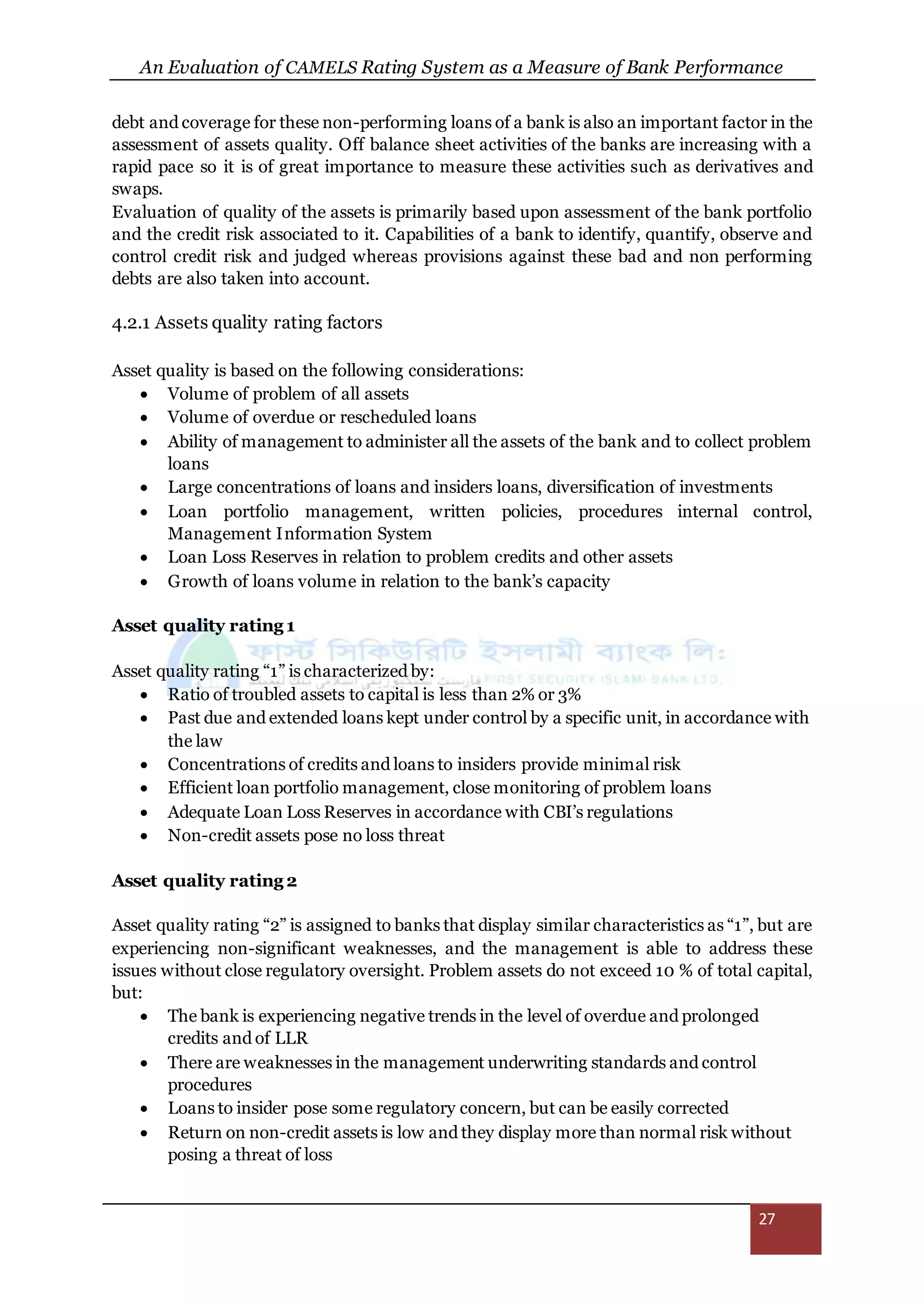 An Evaluation of CAMELS Rating System as a Measure of Bank Performance
27
debt and coverage for these non-performing loans of a bank is also an important factor in the
assessment of assets quality. Off balance sheet activities of the banks are increasing with a
rapid pace so it is of great importance to measure these activities such as derivatives and
swaps.
Evaluation of quality of the assets is primarily based upon assessment of the bank portfolio
and the credit risk associated to it. Capabilities of a bank to identify, quantify, observe and
control credit risk and judged whereas provisions against these bad and non performing
debts are also taken into account.
4.2.1 Assets quality rating factors
Asset quality is based on the following considerations:
 Volume of problem of all assets
 Volume of overdue or rescheduled loans
 Ability of management to administer all the assets of the bank and to collect problem
loans
 Large concentrations of loans and insiders loans, diversification of investments
 Loan portfolio management, written policies, procedures internal control,
Management Information System
 Loan Loss Reserves in relation to problem credits and other assets
 Growth of loans volume in relation to the bank’s capacity
Asset quality rating 1
Asset quality rating “1” is characterized by:
 Ratio of troubled assets to capital is less than 2% or 3%
 Past due and extended loans kept under control by a specific unit, in accordance with
the law
 Concentrations of credits and loans to insiders provide minimal risk
 Efficient loan portfolio management, close monitoring of problem loans
 Adequate Loan Loss Reserves in accordance with CBI’s regulations
 Non-credit assets pose no loss threat
Asset quality rating 2
Asset quality rating “2” is assigned to banks that display similar characteristics as “1”, but are
experiencing non-significant weaknesses, and the management is able to address these
issues without close regulatory oversight. Problem assets do not exceed 10 % of total capital,
but:
 The bank is experiencing negative trends in the level of overdue and prolonged
credits and of LLR
 There are weaknesses in the management underwriting standards and control
procedures
 Loans to insider pose some regulatory concern, but can be easily corrected
 Return on non-credit assets is low and they display more than normal risk without
posing a threat of loss
 