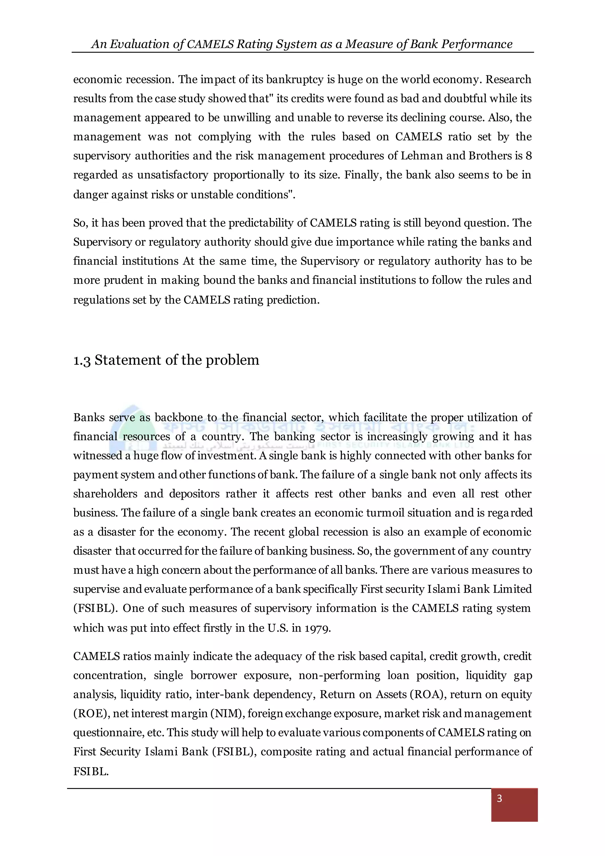 An Evaluation of CAMELS Rating System as a Measure of Bank Performance
3
economic recession. The impact of its bankruptcy is huge on the world economy. Research
results from the case study showed that" its credits were found as bad and doubtful while its
management appeared to be unwilling and unable to reverse its declining course. Also, the
management was not complying with the rules based on CAMELS ratio set by the
supervisory authorities and the risk management procedures of Lehman and Brothers is 8
regarded as unsatisfactory proportionally to its size. Finally, the bank also seems to be in
danger against risks or unstable conditions".
So, it has been proved that the predictability of CAMELS rating is still beyond question. The
Supervisory or regulatory authority should give due importance while rating the banks and
financial institutions At the same time, the Supervisory or regulatory authority has to be
more prudent in making bound the banks and financial institutions to follow the rules and
regulations set by the CAMELS rating prediction.
1.3 Statement of the problem
Banks serve as backbone to the financial sector, which facilitate the proper utilization of
financial resources of a country. The banking sector is increasingly growing and it has
witnessed a huge flow of investment. A single bank is highly connected with other banks for
payment system and other functions of bank. The failure of a single bank not only affects its
shareholders and depositors rather it affects rest other banks and even all rest other
business. The failure of a single bank creates an economic turmoil situation and is regarded
as a disaster for the economy. The recent global recession is also an example of economic
disaster that occurred for the failure of banking business. So, the government of any country
must have a high concern about the performance of all banks. There are various measures to
supervise and evaluate performance of a bank specifically First security Islami Bank Limited
(FSIBL). One of such measures of supervisory information is the CAMELS rating system
which was put into effect firstly in the U.S. in 1979.
CAMELS ratios mainly indicate the adequacy of the risk based capital, credit growth, credit
concentration, single borrower exposure, non-performing loan position, liquidity gap
analysis, liquidity ratio, inter-bank dependency, Return on Assets (ROA), return on equity
(ROE), net interest margin (NIM), foreignexchange exposure, market risk and management
questionnaire, etc. This study will help to evaluate various components of CAMELS rating on
First Security Islami Bank (FSIBL), composite rating and actual financial performance of
FSIBL.
 