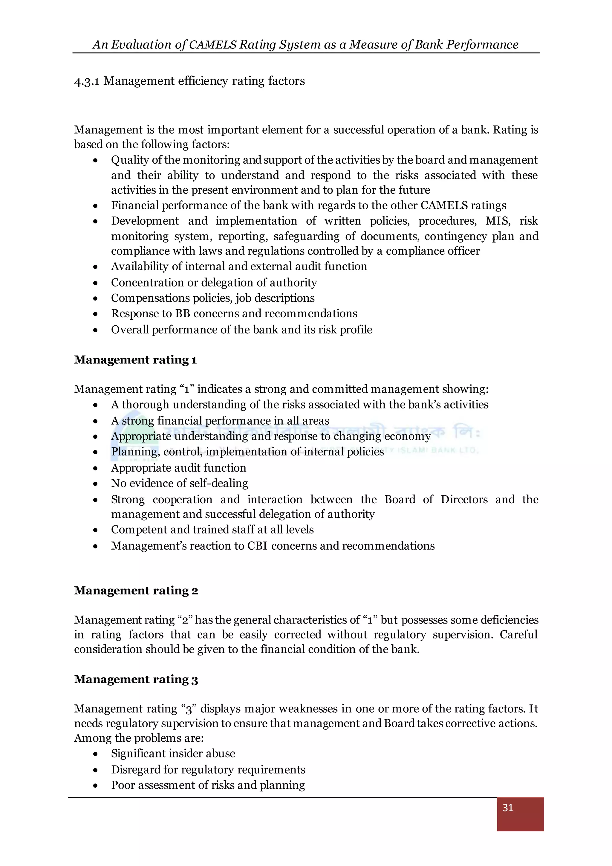 An Evaluation of CAMELS Rating System as a Measure of Bank Performance
31
4.3.1 Management efficiency rating factors
Management is the most important element for a successful operation of a bank. Rating is
based on the following factors:
 Quality of the monitoring and support of the activities by the board and management
and their ability to understand and respond to the risks associated with these
activities in the present environment and to plan for the future
 Financial performance of the bank with regards to the other CAMELS ratings
 Development and implementation of written policies, procedures, MIS, risk
monitoring system, reporting, safeguarding of documents, contingency plan and
compliance with laws and regulations controlled by a compliance officer
 Availability of internal and external audit function
 Concentration or delegation of authority
 Compensations policies, job descriptions
 Response to BB concerns and recommendations
 Overall performance of the bank and its risk profile
Management rating 1
Management rating “1” indicates a strong and committed management showing:
 A thorough understanding of the risks associated with the bank’s activities
 A strong financial performance in all areas
 Appropriate understanding and response to changing economy
 Planning, control, implementation of internal policies
 Appropriate audit function
 No evidence of self-dealing
 Strong cooperation and interaction between the Board of Directors and the
management and successful delegation of authority
 Competent and trained staff at all levels
 Management’s reaction to CBI concerns and recommendations
Management rating 2
Management rating “2” has the general characteristics of “1” but possesses some deficiencies
in rating factors that can be easily corrected without regulatory supervision. Careful
consideration should be given to the financial condition of the bank.
Management rating 3
Management rating “3” displays major weaknesses in one or more of the rating factors. It
needs regulatory supervision to ensure that management and Board takes corrective actions.
Among the problems are:
 Significant insider abuse
 Disregard for regulatory requirements
 Poor assessment of risks and planning
 