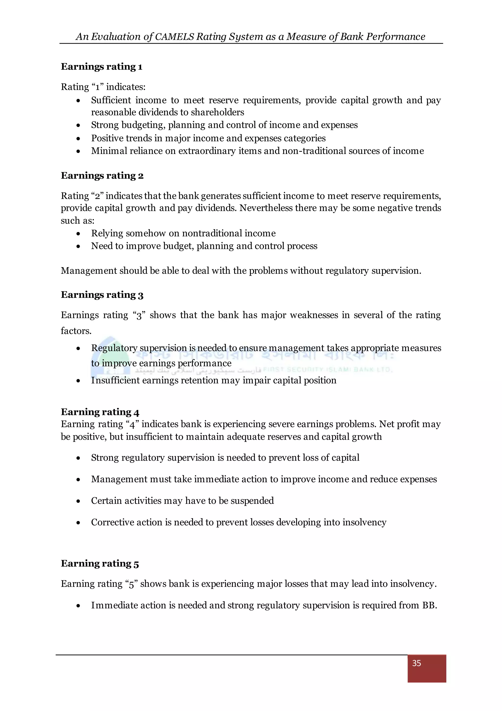 An Evaluation of CAMELS Rating System as a Measure of Bank Performance
35
Earnings rating 1
Rating “1” indicates:
 Sufficient income to meet reserve requirements, provide capital growth and pay
reasonable dividends to shareholders
 Strong budgeting, planning and control of income and expenses
 Positive trends in major income and expenses categories
 Minimal reliance on extraordinary items and non-traditional sources of income
Earnings rating 2
Rating “2” indicates that the bank generates sufficient income to meet reserve requirements,
provide capital growth and pay dividends. Nevertheless there may be some negative trends
such as:
 Relying somehow on nontraditional income
 Need to improve budget, planning and control process
Management should be able to deal with the problems without regulatory supervision.
Earnings rating 3
Earnings rating “3” shows that the bank has major weaknesses in several of the rating
factors.
 Regulatory supervision is needed to ensure management takes appropriate measures
to improve earnings performance
 Insufficient earnings retention may impair capital position
Earning rating 4
Earning rating “4” indicates bank is experiencing severe earnings problems. Net profit may
be positive, but insufficient to maintain adequate reserves and capital growth
 Strong regulatory supervision is needed to prevent loss of capital
 Management must take immediate action to improve income and reduce expenses
 Certain activities may have to be suspended
 Corrective action is needed to prevent losses developing into insolvency
Earning rating 5
Earning rating “5” shows bank is experiencing major losses that may lead into insolvency.
 Immediate action is needed and strong regulatory supervision is required from BB.
 