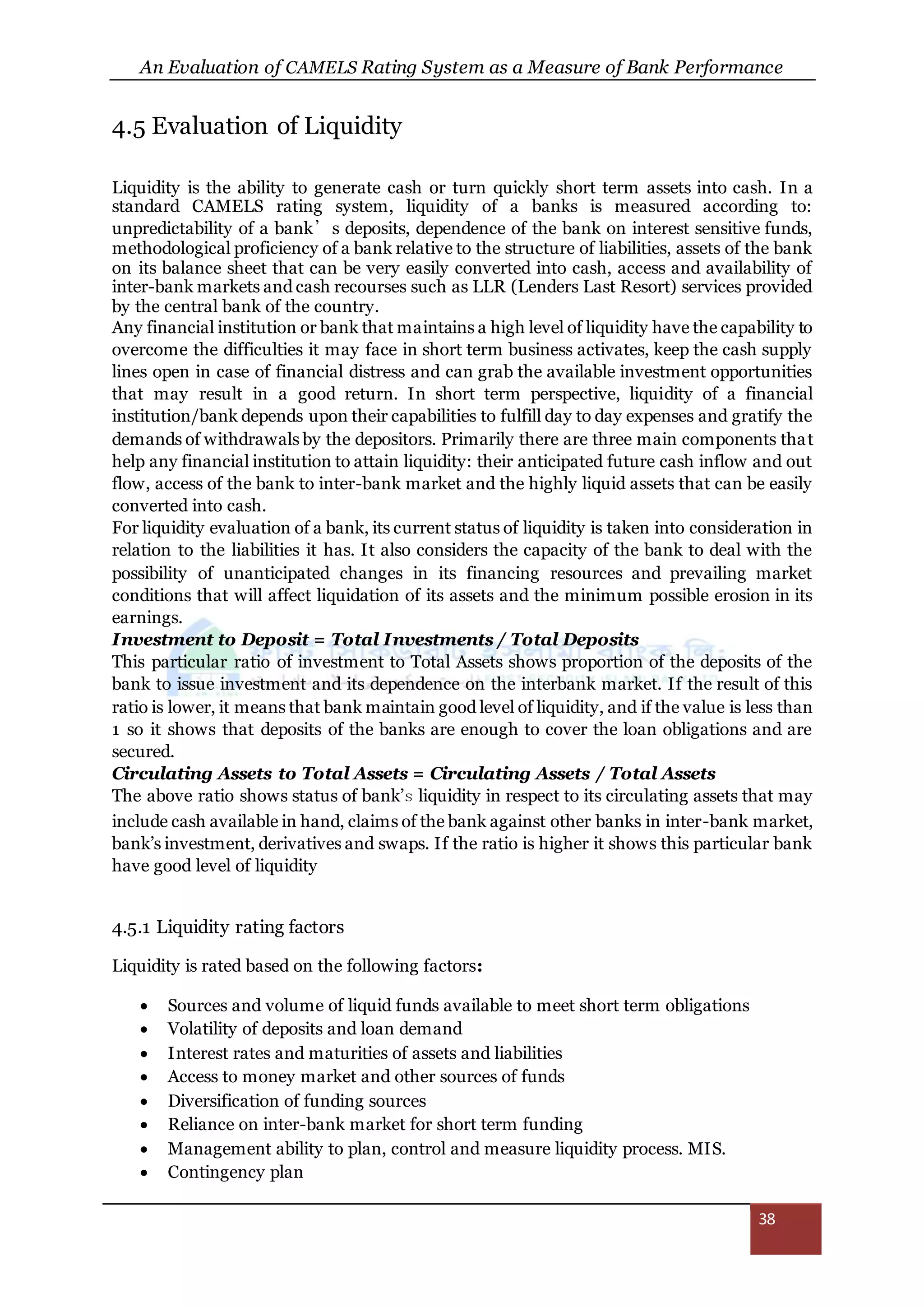 An Evaluation of CAMELS Rating System as a Measure of Bank Performance
38
4.5 Evaluation of Liquidity
Liquidity is the ability to generate cash or turn quickly short term assets into cash. In a
standard CAMELS rating system, liquidity of a banks is measured according to:
unpredictability of a bank’s deposits, dependence of the bank on interest sensitive funds,
methodological proficiency of a bank relative to the structure of liabilities, assets of the bank
on its balance sheet that can be very easily converted into cash, access and availability of
inter-bank markets and cash recourses such as LLR (Lenders Last Resort) services provided
by the central bank of the country.
Any financial institution or bank that maintains a high level of liquidity have the capability to
overcome the difficulties it may face in short term business activates, keep the cash supply
lines open in case of financial distress and can grab the available investment opportunities
that may result in a good return. In short term perspective, liquidity of a financial
institution/bank depends upon their capabilities to fulfill day to day expenses and gratify the
demands of withdrawals by the depositors. Primarily there are three main components that
help any financial institution to attain liquidity: their anticipated future cash inflow and out
flow, access of the bank to inter-bank market and the highly liquid assets that can be easily
converted into cash.
For liquidity evaluation of a bank, its current status of liquidity is taken into consideration in
relation to the liabilities it has. It also considers the capacity of the bank to deal with the
possibility of unanticipated changes in its financing resources and prevailing market
conditions that will affect liquidation of its assets and the minimum possible erosion in its
earnings.
Investment to Deposit = Total Investments / Total Deposits
This particular ratio of investment to Total Assets shows proportion of the deposits of the
bank to issue investment and its dependence on the interbank market. If the result of this
ratio is lower, it means that bank maintain good level of liquidity, and if the value is less than
1 so it shows that deposits of the banks are enough to cover the loan obligations and are
secured.
Circulating Assets to Total Assets = Circulating Assets / Total Assets
The above ratio shows status of bank’s liquidity in respect to its circulating assets that may
include cash available in hand, claims of the bank against other banks in inter-bank market,
bank’s investment, derivatives and swaps. If the ratio is higher it shows this particular bank
have good level of liquidity
4.5.1 Liquidity rating factors
Liquidity is rated based on the following factors:
 Sources and volume of liquid funds available to meet short term obligations
 Volatility of deposits and loan demand
 Interest rates and maturities of assets and liabilities
 Access to money market and other sources of funds
 Diversification of funding sources
 Reliance on inter-bank market for short term funding
 Management ability to plan, control and measure liquidity process. MIS.
 Contingency plan
 