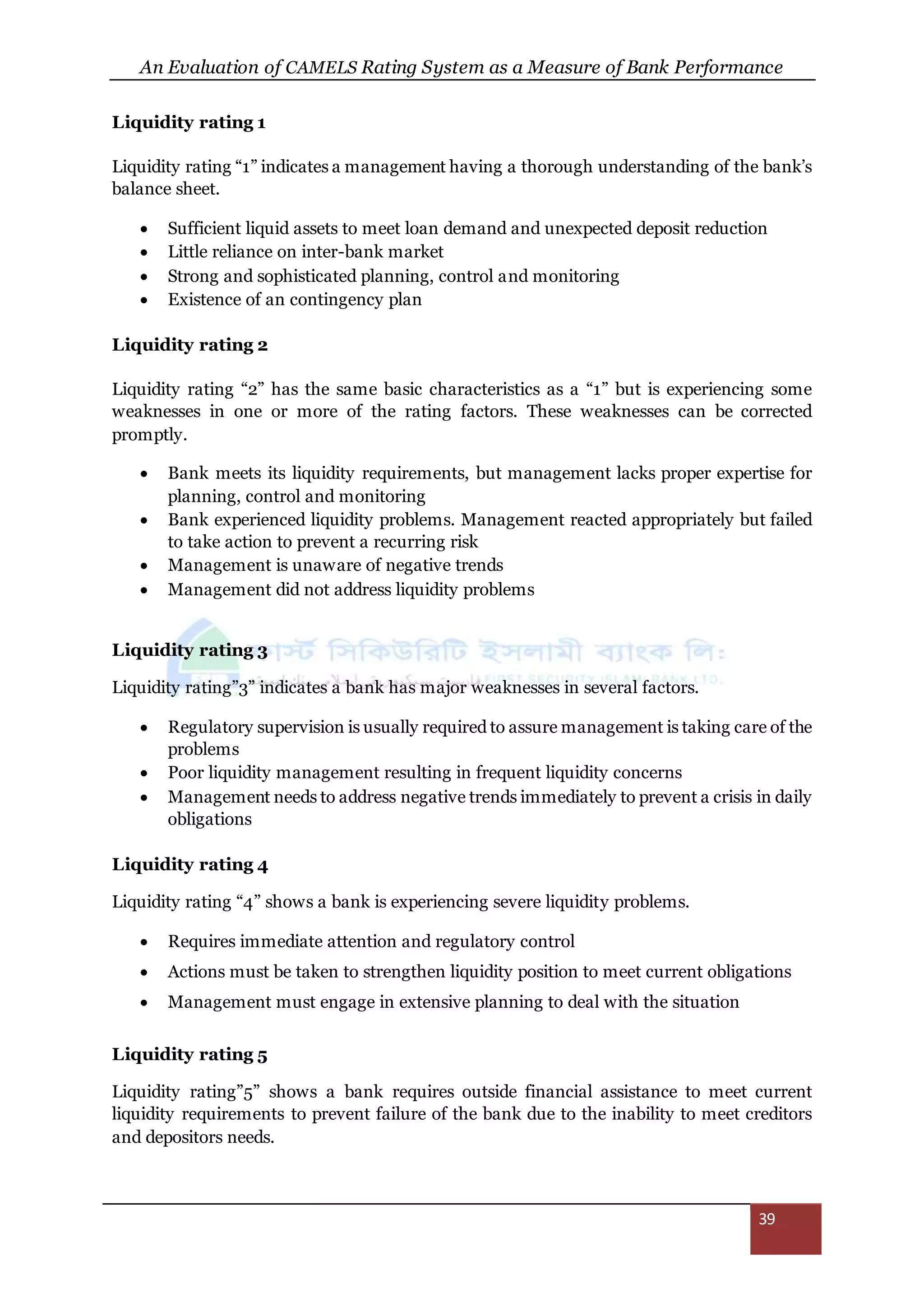 An Evaluation of CAMELS Rating System as a Measure of Bank Performance
39
Liquidity rating 1
Liquidity rating “1” indicates a management having a thorough understanding of the bank’s
balance sheet.
 Sufficient liquid assets to meet loan demand and unexpected deposit reduction
 Little reliance on inter-bank market
 Strong and sophisticated planning, control and monitoring
 Existence of an contingency plan
Liquidity rating 2
Liquidity rating “2” has the same basic characteristics as a “1” but is experiencing some
weaknesses in one or more of the rating factors. These weaknesses can be corrected
promptly.
 Bank meets its liquidity requirements, but management lacks proper expertise for
planning, control and monitoring
 Bank experienced liquidity problems. Management reacted appropriately but failed
to take action to prevent a recurring risk
 Management is unaware of negative trends
 Management did not address liquidity problems
Liquidity rating 3
Liquidity rating”3” indicates a bank has major weaknesses in several factors.
 Regulatory supervision is usually required to assure management is taking care of the
problems
 Poor liquidity management resulting in frequent liquidity concerns
 Management needs to address negative trends immediately to prevent a crisis in daily
obligations
Liquidity rating 4
Liquidity rating “4” shows a bank is experiencing severe liquidity problems.
 Requires immediate attention and regulatory control
 Actions must be taken to strengthen liquidity position to meet current obligations
 Management must engage in extensive planning to deal with the situation
Liquidity rating 5
Liquidity rating”5” shows a bank requires outside financial assistance to meet current
liquidity requirements to prevent failure of the bank due to the inability to meet creditors
and depositors needs.
 