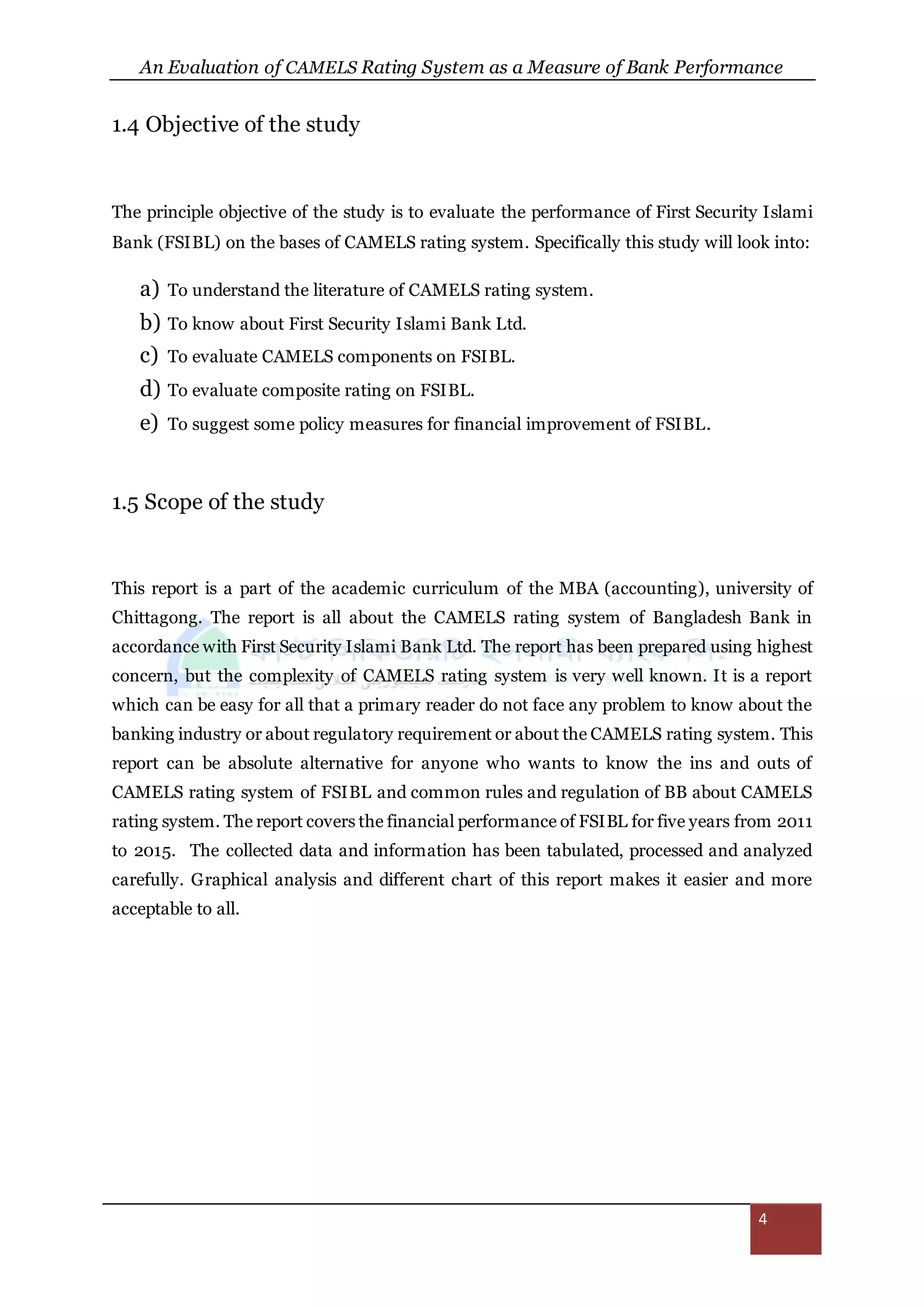 An Evaluation of CAMELS Rating System as a Measure of Bank Performance
4
1.4 Objective of the study
The principle objective of the study is to evaluate the performance of First Security Islami
Bank (FSIBL) on the bases of CAMELS rating system. Specifically this study will look into:
a) To understand the literature of CAMELS rating system.
b) To know about First Security Islami Bank Ltd.
c) To evaluate CAMELS components on FSIBL.
d) To evaluate composite rating on FSIBL.
e) To suggest some policy measures for financial improvement of FSIBL.
1.5 Scope of the study
This report is a part of the academic curriculum of the MBA (accounting), university of
Chittagong. The report is all about the CAMELS rating system of Bangladesh Bank in
accordance with First Security Islami Bank Ltd. The report has been prepared using highest
concern, but the complexity of CAMELS rating system is very well known. It is a report
which can be easy for all that a primary reader do not face any problem to know about the
banking industry or about regulatory requirement or about the CAMELS rating system. This
report can be absolute alternative for anyone who wants to know the ins and outs of
CAMELS rating system of FSIBL and common rules and regulation of BB about CAMELS
rating system. The report covers the financial performance of FSIBL for five years from 2011
to 2015. The collected data and information has been tabulated, processed and analyzed
carefully. Graphical analysis and different chart of this report makes it easier and more
acceptable to all.
 