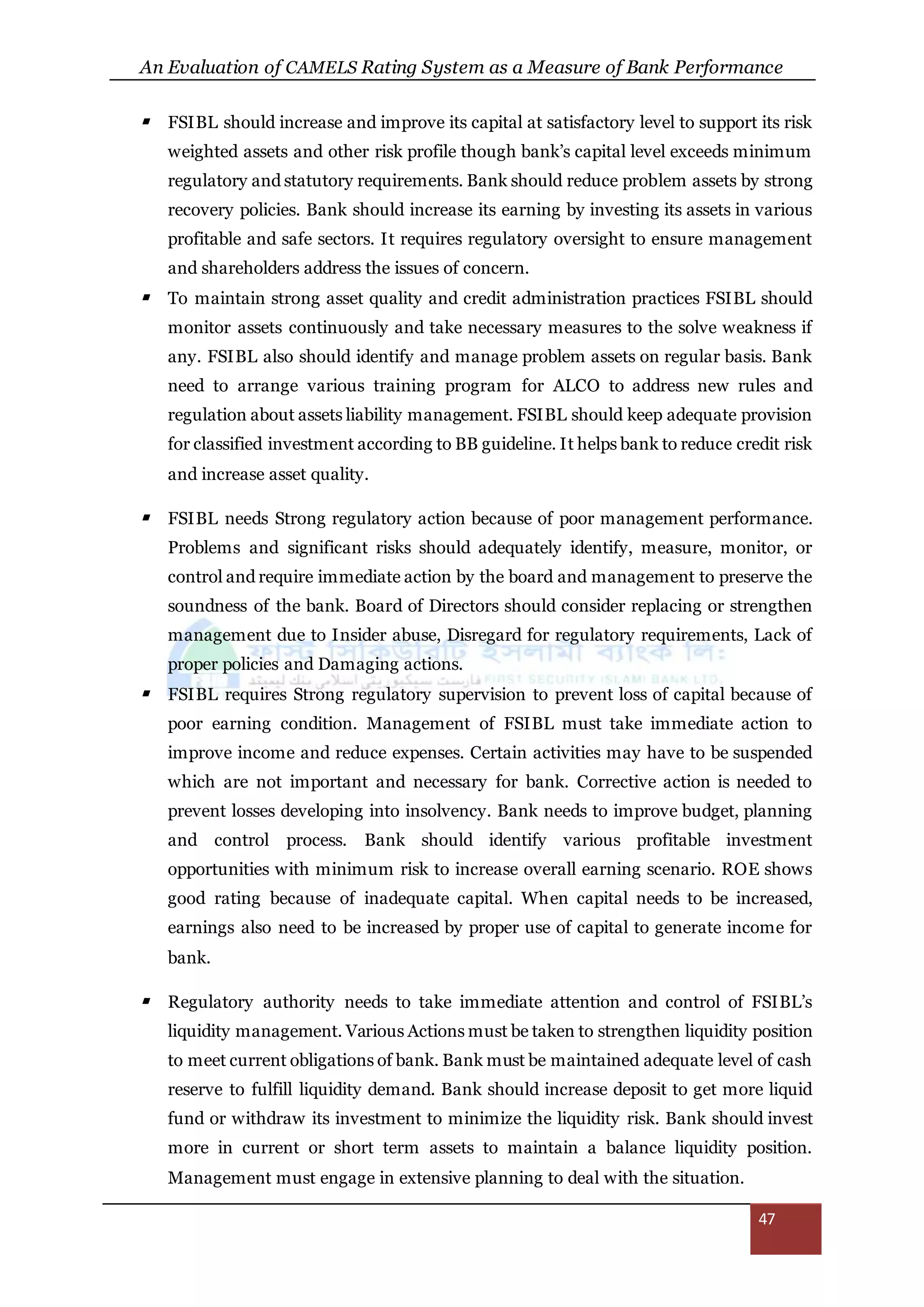 An Evaluation of CAMELS Rating System as a Measure of Bank Performance
47
 FSIBL should increase and improve its capital at satisfactory level to support its risk
weighted assets and other risk profile though bank’s capital level exceeds minimum
regulatory and statutory requirements. Bank should reduce problem assets by strong
recovery policies. Bank should increase its earning by investing its assets in various
profitable and safe sectors. It requires regulatory oversight to ensure management
and shareholders address the issues of concern.
 To maintain strong asset quality and credit administration practices FSIBL should
monitor assets continuously and take necessary measures to the solve weakness if
any. FSIBL also should identify and manage problem assets on regular basis. Bank
need to arrange various training program for ALCO to address new rules and
regulation about assets liability management. FSIBL should keep adequate provision
for classified investment according to BB guideline. It helps bank to reduce credit risk
and increase asset quality.
 FSIBL needs Strong regulatory action because of poor management performance.
Problems and significant risks should adequately identify, measure, monitor, or
control and require immediate action by the board and management to preserve the
soundness of the bank. Board of Directors should consider replacing or strengthen
management due to Insider abuse, Disregard for regulatory requirements, Lack of
proper policies and Damaging actions.
 FSIBL requires Strong regulatory supervision to prevent loss of capital because of
poor earning condition. Management of FSIBL must take immediate action to
improve income and reduce expenses. Certain activities may have to be suspended
which are not important and necessary for bank. Corrective action is needed to
prevent losses developing into insolvency. Bank needs to improve budget, planning
and control process. Bank should identify various profitable investment
opportunities with minimum risk to increase overall earning scenario. ROE shows
good rating because of inadequate capital. When capital needs to be increased,
earnings also need to be increased by proper use of capital to generate income for
bank.
 Regulatory authority needs to take immediate attention and control of FSIBL’s
liquidity management. Various Actions must be taken to strengthen liquidity position
to meet current obligations of bank. Bank must be maintained adequate level of cash
reserve to fulfill liquidity demand. Bank should increase deposit to get more liquid
fund or withdraw its investment to minimize the liquidity risk. Bank should invest
more in current or short term assets to maintain a balance liquidity position.
Management must engage in extensive planning to deal with the situation.
 
