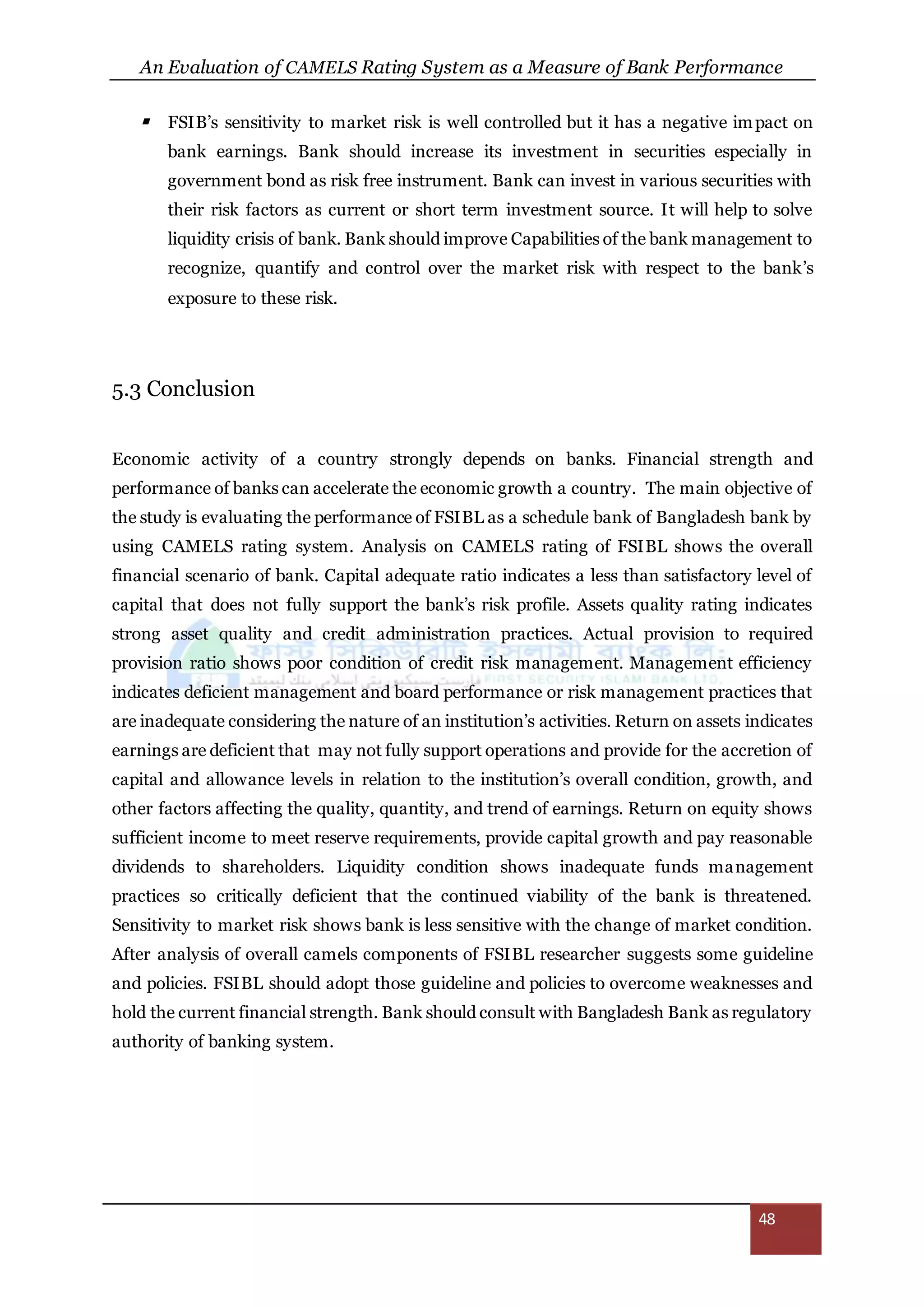 An Evaluation of CAMELS Rating System as a Measure of Bank Performance
48
 FSIB’s sensitivity to market risk is well controlled but it has a negative impact on
bank earnings. Bank should increase its investment in securities especially in
government bond as risk free instrument. Bank can invest in various securities with
their risk factors as current or short term investment source. It will help to solve
liquidity crisis of bank. Bank should improve Capabilities of the bank management to
recognize, quantify and control over the market risk with respect to the bank’s
exposure to these risk.
5.3 Conclusion
Economic activity of a country strongly depends on banks. Financial strength and
performance of banks can accelerate the economic growth a country. The main objective of
the study is evaluating the performance of FSIBL as a schedule bank of Bangladesh bank by
using CAMELS rating system. Analysis on CAMELS rating of FSIBL shows the overall
financial scenario of bank. Capital adequate ratio indicates a less than satisfactory level of
capital that does not fully support the bank’s risk profile. Assets quality rating indicates
strong asset quality and credit administration practices. Actual provision to required
provision ratio shows poor condition of credit risk management. Management efficiency
indicates deficient management and board performance or risk management practices that
are inadequate considering the nature of an institution’s activities. Return on assets indicates
earnings are deficient that may not fully support operations and provide for the accretion of
capital and allowance levels in relation to the institution’s overall condition, growth, and
other factors affecting the quality, quantity, and trend of earnings. Return on equity shows
sufficient income to meet reserve requirements, provide capital growth and pay reasonable
dividends to shareholders. Liquidity condition shows inadequate funds management
practices so critically deficient that the continued viability of the bank is threatened.
Sensitivity to market risk shows bank is less sensitive with the change of market condition.
After analysis of overall camels components of FSIBL researcher suggests some guideline
and policies. FSIBL should adopt those guideline and policies to overcome weaknesses and
hold the current financial strength. Bank should consult with Bangladesh Bank as regulatory
authority of banking system.
 