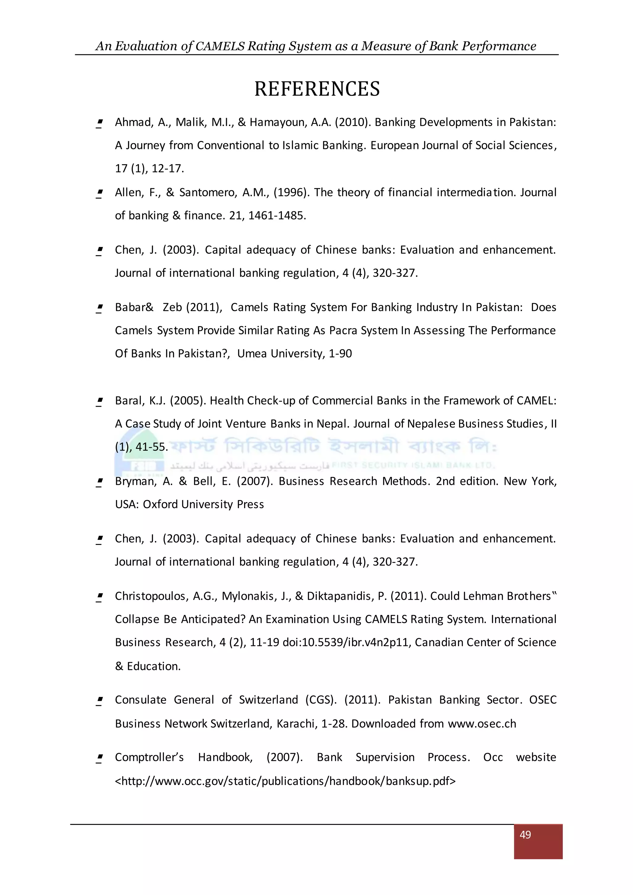 An Evaluation of CAMELS Rating System as a Measure of Bank Performance
49
REFERENCES
 Ahmad, A., Malik, M.I., & Hamayoun, A.A. (2010). Banking Developments in Pakistan:
A Journey from Conventional to Islamic Banking. European Journal of Social Sciences,
17 (1), 12-17.
 Allen, F., & Santomero, A.M., (1996). The theory of financial intermediation. Journal
of banking & finance. 21, 1461-1485.
 Chen, J. (2003). Capital adequacy of Chinese banks: Evaluation and enhancement.
Journal of international banking regulation, 4 (4), 320-327.
 Babar& Zeb (2011), Camels Rating System For Banking Industry In Pakistan: Does
Camels System Provide Similar Rating As Pacra System In Assessing The Performance
Of Banks In Pakistan?, Umea University, 1-90
 Baral, K.J. (2005). Health Check-up of Commercial Banks in the Framework of CAMEL:
A Case Study of Joint Venture Banks in Nepal. Journal of Nepalese Business Studies, II
(1), 41-55.
 Bryman, A. & Bell, E. (2007). Business Research Methods. 2nd edition. New York,
USA: Oxford University Press
 Chen, J. (2003). Capital adequacy of Chinese banks: Evaluation and enhancement.
Journal of international banking regulation, 4 (4), 320-327.
 Christopoulos, A.G., Mylonakis, J., & Diktapanidis, P. (2011). Could Lehman Brothers‟
Collapse Be Anticipated? An Examination Using CAMELS Rating System. International
Business Research, 4 (2), 11-19 doi:10.5539/ibr.v4n2p11, Canadian Center of Science
& Education.
 Consulate General of Switzerland (CGS). (2011). Pakistan Banking Sector. OSEC
Business Network Switzerland, Karachi, 1-28. Downloaded from www.osec.ch
 Comptroller’s Handbook, (2007). Bank Supervision Process. Occ website
<http://www.occ.gov/static/publications/handbook/banksup.pdf>
 