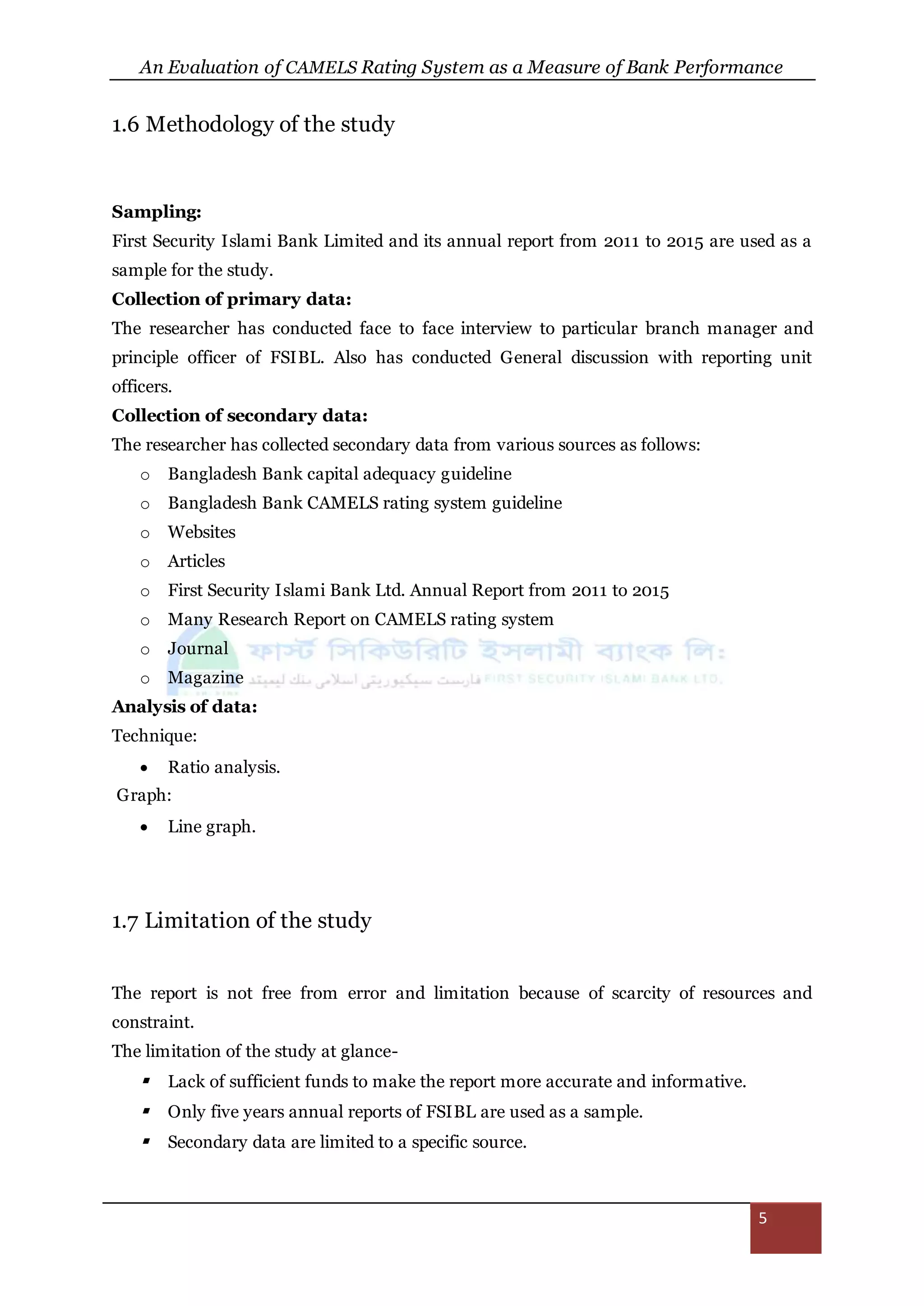 An Evaluation of CAMELS Rating System as a Measure of Bank Performance
5
1.6 Methodology of the study
Sampling:
First Security Islami Bank Limited and its annual report from 2011 to 2015 are used as a
sample for the study.
Collection of primary data:
The researcher has conducted face to face interview to particular branch manager and
principle officer of FSIBL. Also has conducted General discussion with reporting unit
officers.
Collection of secondary data:
The researcher has collected secondary data from various sources as follows:
o Bangladesh Bank capital adequacy guideline
o Bangladesh Bank CAMELS rating system guideline
o Websites
o Articles
o First Security Islami Bank Ltd. Annual Report from 2011 to 2015
o Many Research Report on CAMELS rating system
o Journal
o Magazine
Analysis of data:
Technique:
 Ratio analysis.
Graph:
 Line graph.
1.7 Limitation of the study
The report is not free from error and limitation because of scarcity of resources and
constraint.
The limitation of the study at glance-
 Lack of sufficient funds to make the report more accurate and informative.
 Only five years annual reports of FSIBL are used as a sample.
 Secondary data are limited to a specific source.
 