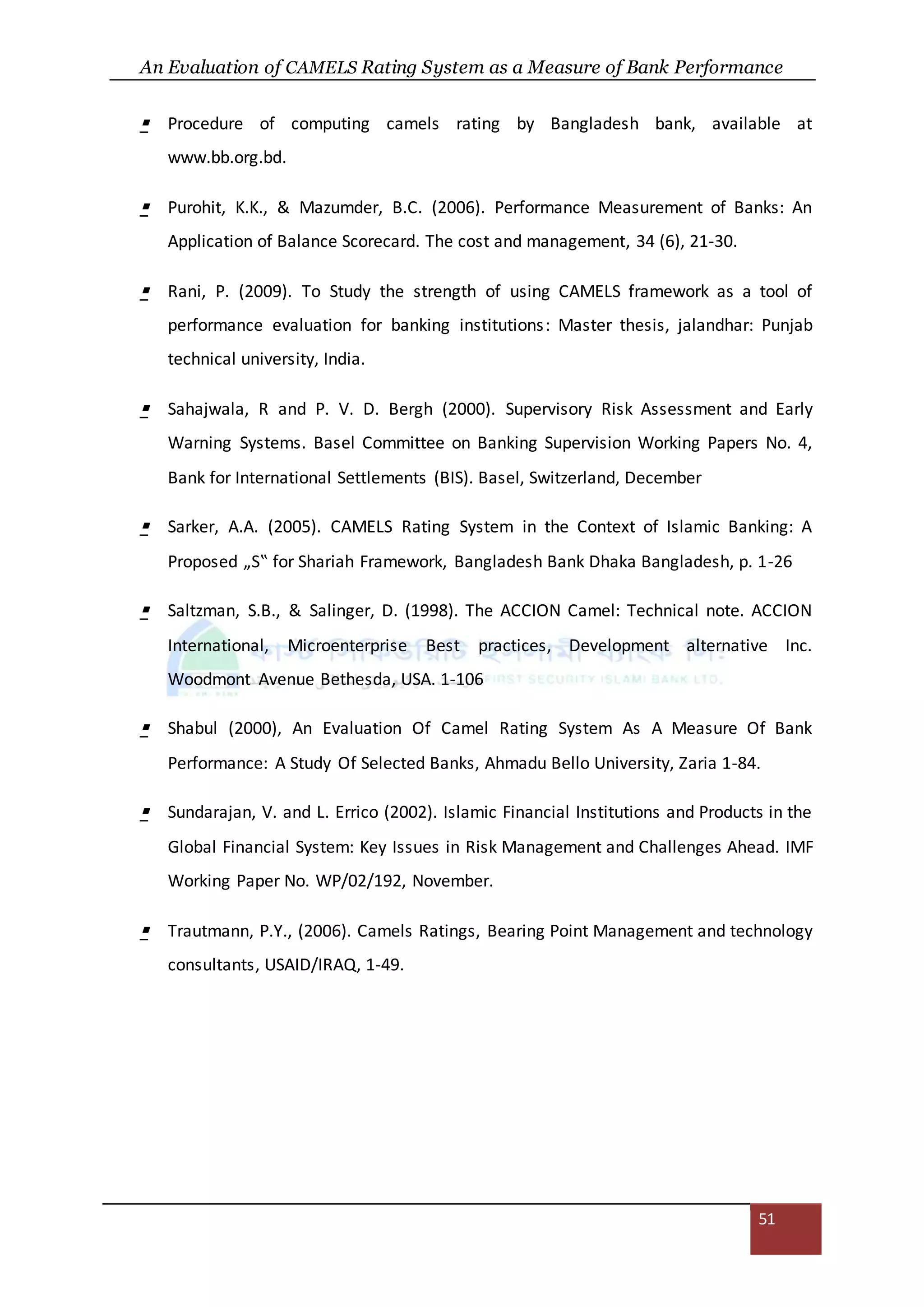 An Evaluation of CAMELS Rating System as a Measure of Bank Performance
51
 Procedure of computing camels rating by Bangladesh bank, available at
www.bb.org.bd.
 Purohit, K.K., & Mazumder, B.C. (2006). Performance Measurement of Banks: An
Application of Balance Scorecard. The cost and management, 34 (6), 21-30.
 Rani, P. (2009). To Study the strength of using CAMELS framework as a tool of
performance evaluation for banking institutions: Master thesis, jalandhar: Punjab
technical university, India.
 Sahajwala, R and P. V. D. Bergh (2000). Supervisory Risk Assessment and Early
Warning Systems. Basel Committee on Banking Supervision Working Papers No. 4,
Bank for International Settlements (BIS). Basel, Switzerland, December
 Sarker, A.A. (2005). CAMELS Rating System in the Context of Islamic Banking: A
Proposed „S‟ for Shariah Framework, Bangladesh Bank Dhaka Bangladesh, p. 1-26
 Saltzman, S.B., & Salinger, D. (1998). The ACCION Camel: Technical note. ACCION
International, Microenterprise Best practices, Development alternative Inc.
Woodmont Avenue Bethesda, USA. 1-106
 Shabul (2000), An Evaluation Of Camel Rating System As A Measure Of Bank
Performance: A Study Of Selected Banks, Ahmadu Bello University, Zaria 1-84.
 Sundarajan, V. and L. Errico (2002). Islamic Financial Institutions and Products in the
Global Financial System: Key Issues in Risk Management and Challenges Ahead. IMF
Working Paper No. WP/02/192, November.
 Trautmann, P.Y., (2006). Camels Ratings, Bearing Point Management and technology
consultants, USAID/IRAQ, 1-49.
 