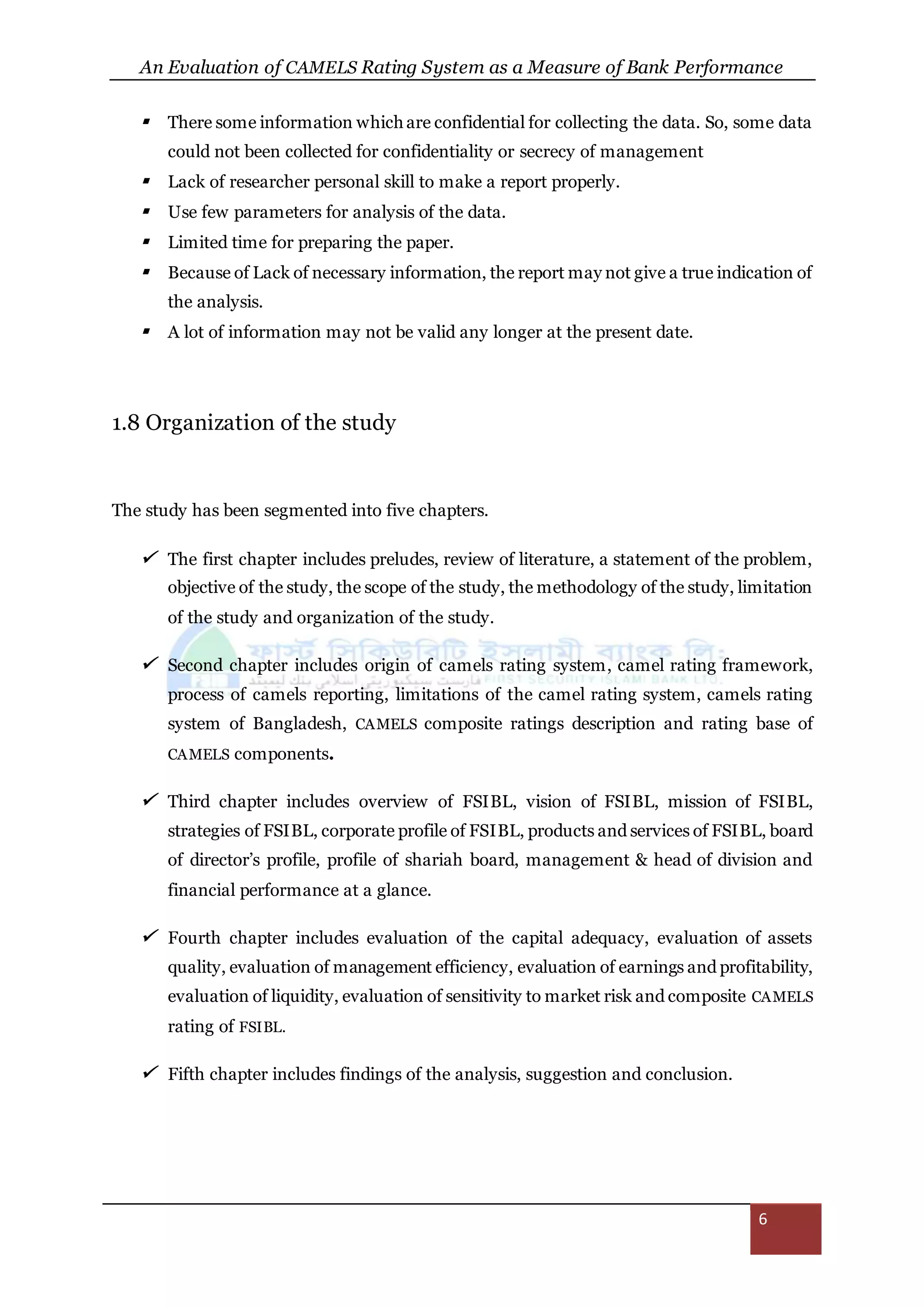 An Evaluation of CAMELS Rating System as a Measure of Bank Performance
6
 There some information which are confidential for collecting the data. So, some data
could not been collected for confidentiality or secrecy of management
 Lack of researcher personal skill to make a report properly.
 Use few parameters for analysis of the data.
 Limited time for preparing the paper.
 Because of Lack of necessary information, the report may not give a true indication of
the analysis.
 A lot of information may not be valid any longer at the present date.
1.8 Organization of the study
The study has been segmented into five chapters.
 The first chapter includes preludes, review of literature, a statement of the problem,
objective of the study, the scope of the study, the methodology of the study, limitation
of the study and organization of the study.
 Second chapter includes origin of camels rating system, camel rating framework,
process of camels reporting, limitations of the camel rating system, camels rating
system of Bangladesh, CAMELS composite ratings description and rating base of
CAMELS components.
 Third chapter includes overview of FSIBL, vision of FSIBL, mission of FSIBL,
strategies of FSIBL, corporate profile of FSIBL, products and services of FSIBL, board
of director’s profile, profile of shariah board, management & head of division and
financial performance at a glance.
 Fourth chapter includes evaluation of the capital adequacy, evaluation of assets
quality, evaluation of management efficiency, evaluation of earnings and profitability,
evaluation of liquidity, evaluation of sensitivity to market risk and composite CAMELS
rating of FSIBL.
 Fifth chapter includes findings of the analysis, suggestion and conclusion.
 