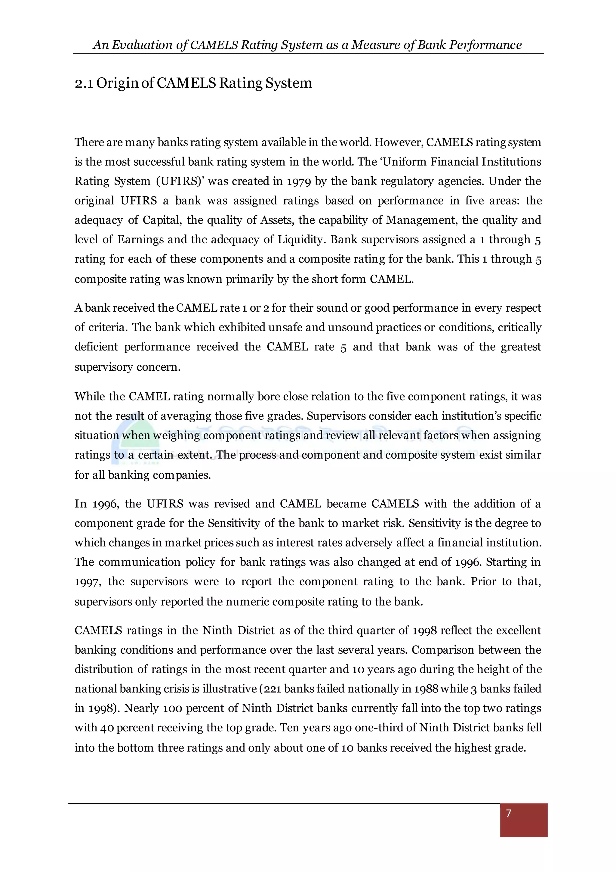 An Evaluation of CAMELS Rating System as a Measure of Bank Performance
7
2.1 Originof CAMELS Rating System
There are many banks rating system available in the world. However, CAMELS rating system
is the most successful bank rating system in the world. The ‘Uniform Financial Institutions
Rating System (UFIRS)’ was created in 1979 by the bank regulatory agencies. Under the
original UFIRS a bank was assigned ratings based on performance in five areas: the
adequacy of Capital, the quality of Assets, the capability of Management, the quality and
level of Earnings and the adequacy of Liquidity. Bank supervisors assigned a 1 through 5
rating for each of these components and a composite rating for the bank. This 1 through 5
composite rating was known primarily by the short form CAMEL.
A bank received the CAMEL rate 1 or 2 for their sound or good performance in every respect
of criteria. The bank which exhibited unsafe and unsound practices or conditions, critically
deficient performance received the CAMEL rate 5 and that bank was of the greatest
supervisory concern.
While the CAMEL rating normally bore close relation to the five component ratings, it was
not the result of averaging those five grades. Supervisors consider each institution’s specific
situation when weighing component ratings and review all relevant factors when assigning
ratings to a certain extent. The process and component and composite system exist similar
for all banking companies.
In 1996, the UFIRS was revised and CAMEL became CAMELS with the addition of a
component grade for the Sensitivity of the bank to market risk. Sensitivity is the degree to
which changes in market prices such as interest rates adversely affect a financial institution.
The communication policy for bank ratings was also changed at end of 1996. Starting in
1997, the supervisors were to report the component rating to the bank. Prior to that,
supervisors only reported the numeric composite rating to the bank.
CAMELS ratings in the Ninth District as of the third quarter of 1998 reflect the excellent
banking conditions and performance over the last several years. Comparison between the
distribution of ratings in the most recent quarter and 10 years ago during the height of the
national banking crisis is illustrative (221 banks failed nationally in 1988while 3 banks failed
in 1998). Nearly 100 percent of Ninth District banks currently fall into the top two ratings
with 40 percent receiving the top grade. Ten years ago one-third of Ninth District banks fell
into the bottom three ratings and only about one of 10 banks received the highest grade.
 