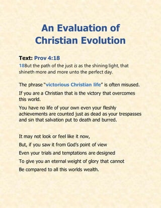 An Evaluation of
Christian Evolution
Text: Prov 4:18
18But the path of the just is as the shining light, that
shineth more and more unto the perfect day.
The phrase “victorious Christian life” is often misused.
If you are a Christian that is the victory that overcomes
this world.
You have no life of your own even your fleshly
achievements are counted just as dead as your trespasses
and sin that salvation put to death and burred.
It may not look or feel like it now,
But, if you saw it from God’s point of view
Even your trials and temptations are designed
To give you an eternal weight of glory that cannot
Be compared to all this worlds wealth.
 