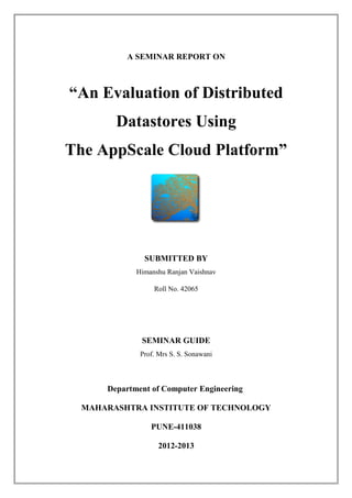 A SEMINAR REPORT ON



“An Evaluation of Distributed
        Datastores Using
The AppScale Cloud Platform”




               SUBMITTED BY
             Himanshu Ranjan Vaishnav

                  Roll No. 42065




              SEMINAR GUIDE
              Prof. Mrs S. S. Sonawani



      Department of Computer Engineering

  MAHARASHTRA INSTITUTE OF TECHNOLOGY

                 PUNE-411038

                    2012-2013
 