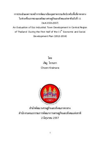 1
การประเมินผลความหน้าการพัฒนาเมืองอุตสาหกรรมเชิงนิเวศในพื้นที่ภาคกลาง
ในช่วงครึ่งแรกของแผนพัฒนาเศรษฐกิจและสังคมแห่งชาติฉบับที่ 11
(พ.ศ 2555-2557)
An Evaluation of Eco Industrial Town Development in Central Region
of Thailand During the First Half of the 11th
Economic and Social
Development Plan (2012-2014)
โดย
เชิญ ไกรนรา
Choen Krainara
สานักพัฒนาเศรษฐกิจและสังคมภาคกลาง
สานักงานคณะกรรมการพัฒนาการเศรษฐกิจและสังคมแห่งชาติ
2 มิถุนายน 2557
 