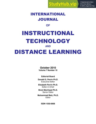 INTERNATIONAL
JOURNAL
OF
INSTRUCTIONAL
TECHNOLOGY
AND
DISTANCE LEARNING
October 2010
Volume 7 Number 10
Editorial Board
Donald G. Perrin Ph.D.
Executive Editor
Elizabeth Perrin Ph.D.
Editor-in-Chief
Brent Muirhead Ph.D.
Senior Editor
Muhammad Betz, Ph.D.
Editor
ISSN 1550-6908
 