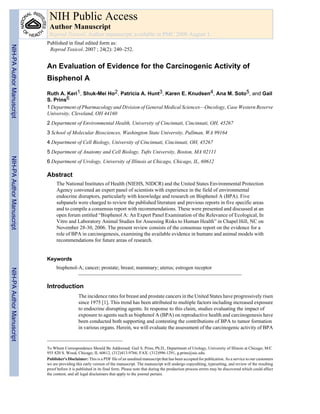 An Evaluation of Evidence for the Carcinogenic Activity of
Bisphenol A
Ruth A. Keri1, Shuk-Mei Ho2, Patricia A. Hunt3, Karen E. Knudsen4, Ana M. Soto5, and Gail
S. Prins6
1 Department of Pharmacology and Division of General Medical Sciences—Oncology, Case Western Reserve
University, Cleveland, OH 44160
2 Department of Environmental Health, University of Cincinnati, Cincinnati, OH, 45267
3 School of Molecular Biosciences, Washington State University, Pullman, WA 99164
4 Department of Cell Biology, University of Cincinnati, Cincinnati, OH, 45267
5 Department of Anatomy and Cell Biology, Tufts University, Boston, MA 02111
6 Department of Urology, University of Illinois at Chicago, Chicago, IL, 60612
Abstract
The National Institutes of Health (NIEHS, NIDCR) and the United States Environmental Protection
Agency convened an expert panel of scientists with experience in the field of environmental
endocrine disruptors, particularly with knowledge and research on Bisphenol A (BPA). Five
subpanels were charged to review the published literature and previous reports in five specific areas
and to compile a consensus report with recommendations. These were presented and discussed at an
open forum entitled “Bisphenol A: An Expert Panel Examination of the Relevance of Ecological, In
Vitro and Laboratory Animal Studies for Assessing Risks to Human Health” in Chapel Hill, NC on
November 28-30, 2006. The present review consists of the consensus report on the evidence for a
role of BPA in carcinogenesis, examining the available evidence in humans and animal models with
recommendations for future areas of research.
Keywords
bisphenol-A; cancer; prostate; breast; mammary; uterus; estrogen receptor
Introduction
The incidence rates for breast and prostate cancers in the United States have progressively risen
since 1975 [1]. This trend has been attributed to multiple factors including increased exposure
to endocrine disrupting agents. In response to this claim, studies evaluating the impact of
exposure to agents such as bisphenol A (BPA) on reproductive health and carcinogenesis have
been conducted both supporting and contesting the contributions of BPA to tumor formation
in various organs. Herein, we will evaluate the assessment of the carcinogenic activity of BPA
To Whom Correspondence Should Be Addressed: Gail S. Prins, Ph.D., Department of Urology, University of Illinois at Chicago, M/C
955 820 S. Wood, Chicago, IL 60612, (312)413-9766, FAX: (312)996-1291, g.prins@uic.edu.
Publisher's Disclaimer: This is a PDF file of an unedited manuscript that has been accepted for publication. As a service to our customers
we are providing this early version of the manuscript. The manuscript will undergo copyediting, typesetting, and review of the resulting
proof before it is published in its final form. Please note that during the production process errors may be discovered which could affect
the content, and all legal disclaimers that apply to the journal pertain.
NIH Public Access
Author Manuscript
Reprod Toxicol. Author manuscript; available in PMC 2008 August 1.
Published in final edited form as:
Reprod Toxicol. 2007 ; 24(2): 240–252.
NIH-PAAuthorManuscriptNIH-PAAuthorManuscriptNIH-PAAuthorManuscript
 