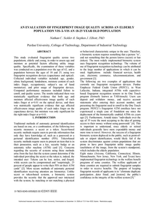 AN EVALUATION OF FINGERPRINT IMAGE QUALITY ACROSS AN ELDERLY
             POPULATION VIS-A-VIS AN 18-25 YEAR OLD POPULATION

                                                Nathan C. Sickler & Stephen J Elliott, PhD

                Purdue University, College of Technology, Department of Industrial Technology
                              ABSTRACT                                                     or behavioral characteristic unique to the user. Therefore,
                                                                                           a biometric system requires something that a person "is",
This study evaluated fingerprint quality across two                                        and not something that the person knows (secret) or has
populations, elderly and young, in order to assess age and                                 (token). The most widely implemented biometric system
moisture as potential factors affecting utility image                                      uses fingerprint recognition technology. The volume of
quality. Specifically, the examination of these variables                                  use of fingerprint recognition technology can be attributed
was conducted on a population over the age of 62, and a                                    to the large number of applications in which it can be
population between the ages of 18 and 25, using two                                        used. Applications include: financial services, health
fingerprint recognition devices (capacitance and optical).                                 care, electronic commerce, telecommunications, and
Collected individual variables included: age, gender,                                      government [2].
ethnic background, handedness, moisture content of each                                    The following are two examples of applications that
index finger, occupation(s), subject's use of hand                                         currently use fingerprint recognition devices. Purdue
moisturizer, and prior usage of fingerprint devices.                                       Employee Federal Credit Union (PEFCU), in West
Computed performance measures included failure to                                          Lafayette, Indiana, integrated ATMs with capacitive-
enroll, and quality scores. The results indicated there was                                based fingerprint recognition sensors in its One Touch
statistically significant evidence that both age and                                       program (formerly known as TARAtouch). Users can
moisture affected effectiveness image quality of each                                      deposit and withdraw money, and receive account
index finger at a=0.01 on the optical device, and there                                    statements after entering their account number, and
was statistically significant evidence that age affected                                   presenting the fingerprint used to enroll in the One Touch
effectiveness image quality of each index finger on the                                    program. PEFCU's fingerprint ATM enrollees have not
capacitance device, but moisture was only significant for                                  experienced a single case of fraudulent use since the
the right index finger at a= 0.01.                                                         deployment of the biometrically enabled ATMs six years
                   1. INTRODUCTION                                                         ago [3]. Furthermore, Arnold states "individuals over the
                                                                                           age of 55 were the most accepting to the idea of gaining
Traditional methods of automatic personal identification                                   access to their money without using passwords" [4]. This
are based on one, or a combination, of the following two                                   is important to understand, since elderly or retired
security measures: a secret or a token. Secret-based                                       individuals generally have more expendable money and
security methods require users to provide information that                                 more time to travel. However, the success of a fingerprint
only they have knowledge of, such as a password or a                                       biometric system deployed in the public, such as point-of-
personal identification number (PIN). Token-based                                          sale or airport identification, would likely fail if the
security methods require users to present an item that is in                               system discriminates against certain populations that are
their possession, such as a key, security badge or an                                      prone to have poor fingerprint utility image quality
automatic teller machine (ATM) card [1]. Concerns                                          (usefulness of the image, from the system's standpoint),
regarding the security of systems using these methods                                      which includes the elderly population.
arise from the fact that the system cannot determine if the                                Eight states (Arizona, California, Connecticut, Illinois,
individual providing the secret or the token is, indeed, the                               Massachusetts, New Jersey, New York, and Texas) have
intended user. Tokens can be lost, stolen, and forged,                                     implemented fingerprint technology in the welfare benefit
while secrets can be compromised and "surprisingly, 25                                     programs of some counties. The welfare applicants of
percent of people appear to write their PIN on their ATM                                   these counties are required to submit fingerprint samples
cards" [2]. More secure methods of automatic personal                                      in order to receive benefits. The purpose of keeping
identification receiving attention are biometrics. Unlike                                  fingerprint records of applicants is to "eliminate duplicate
secret or token-based systems, a biometric system                                          participation ... deter fraud ... and [restore] the public's
provides the security that the approved user interacted                                    confidence in the integrity of the welfare system [5]."
with the system, by matching or not matching a physical


0-7803-9245-0/05/$20.00 C2005 IEEE


    Authorized licensed use limited to: Purdue University. Downloaded on December 14, 2009 at 17:31 from IEEE Xplore. Restrictions apply.
 