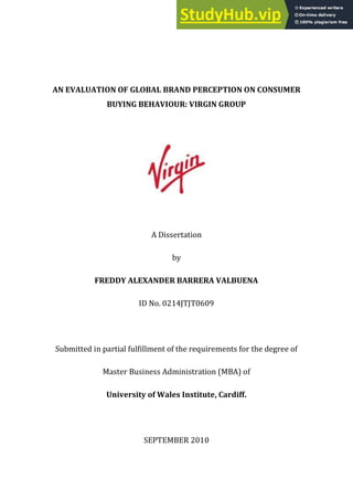 AN EVALUATION OF GLOBAL BRAND PERCEPTION ON CONSUMER
BUYING BEHAVIOUR: VIRGIN GROUP
A Dissertation
by
FREDDY ALEXANDER BARRERA VALBUENA
ID No. 0214JTJT0609
Submitted in partial fulfillment of the requirements for the degree of
Master Business Administration (MBA) of
University of Wales Institute, Cardiff.
SEPTEMBER 2010
 