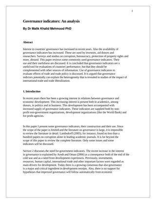 1


Governance indicators: An analysis
By Dr Malik Khalid Mehmood PhD 



Abstract

Interest in countries' governance has increased in recent years. Also the availability of
governance indicators has increased. These are used by investors, aid donors and
researchers. Surveys and studies on corruption, bureaucracy, protection of property rights and
more, abound. This paper reviews some commonly used governance indicators. Their
use and their usefulness are discussed. It is concluded that governance indicators are a
useful tool for evaluations of countries' performance, but that they should be
complemented with other sources of information. Use of governance indicators to
evaluate effects of trade and trade policy is discussed. It is argued that governance
indictors potentially can explain the heterogeneity that is revealed in studies of the impact of
international trade and trade liberalization.


1. Introduction

In recent years there has been a growing interest in relations between governance and
economic development. This increasing interest is present both in academics, among
donors, in politics and in business. This development has been accompanied with
increased supply of governance indicators. These indicators are supplied both by non-
profit non-government organizations, development organizations (like the World Bank) and
for-profit agencies.


In this paper I present some governance indicators, their construction and their use. Since
the scope of the paper is limited and the literature on governance is large, it is impossible
to review the literature in detail. Lambsdorff (2005), for instance, found no less than a
hundred papers on corruption alone in leading academic journals. It is far beyond the
scope of this paper to review the complete literature. Only some issues and some
indicators will be discussed.

Section 2 discusses the need for government indicators. The recent increase in the interest
in governance is explained by Arndt and Oman (2006) as a consequence both of the end of the
cold war and as a need from development experiences. Previously, investments,
resources, human capital, international trade and other important factors were regarded as
main drivers for development. Today there is a growing consensus that also governance
is a major and critical ingredient in development receipts. Also, there is no support for
hypotheses that improved governance will follow automatically from economic
 