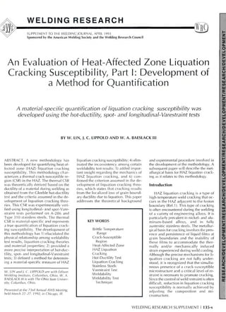 WELDING RESEARCH
SUPPLEMENT TO THE WELDING JOURNAL, APRIL 1993
Sponsored by the American Welding Society and the Welding Research Council
An Evaluation of Heat-Affected Zone Liquation
Cracking Susceptibility, Part I: Development of
a Method for Quantification
A material-specific quantification of liquation cracking susceptibility was
developed using the hot-ductility, spot- and longitudinal-Varestraint tests
BY W. LIN, J. C. LIPPOLD AND W. A. BAESLACK III
ABSTRACT. A new methodology has
been developed for quantifying heat-af-
fected zone (HAZ) liquation cracking
susceptibility. This methodology char-
acterizes a thermal crack-susceptible re-
gion (CSR) in the HAZ. The thermal CSR
was theoretically derived based on the
ductility of a material during welding as
obtained from the Gleeble hot-ductility
test and the criteria assumed in the de-
velopment of liquation cracking theo-
ries. This CSR was experimentally veri-
fied using longitudinal- and spot-Vare-
straint tests performed on A-286 and
Type 310 stainless steels. The thermal
CSR is material-specific and represents
a true quantification of liquation crack-
ing susceptibility. The development of
this methodology has 1) elucidated the
physical relationship among weldability
test results, liquation cracking theories
and material properties; 2) provided a
more precise interpretation of hot-duc-
tility, spot- and longitudinal-Varestraint
tests; 3) defined a method for determin-
ing a material-specific measure of HAZ
W. LIN and). C. LIPPOLD are with Edison
Welding Institute, Columbus, Ohio. W. A.
BAESLACK III is with The Ohio State Univer-
sity, Columbus, Ohio.
Presented at the 73rd Annual AWS Meeting,
held March 22-27, 1992, in Chicago, III.
liquation cracking susceptibility; 4) elim-
inated the inconsistency among certain
weldability test results; 5) added impor-
tant insight regarding the mechanics of
HAZ liquation cracking, and 6) con-
firmed the criterion assumed in the de-
velopment of liquation cracking theo-
ries, which states that cracking results
from the localized loss of grain bound-
ary ductility due to liquation. This paper
addresses the theoretical background
KEY WORDS
Brittle Temperature
Range
Crack-Susceptible
Region
Heat-Affected Zone
HAZ Liquation
Cracking
Hot-Ductility Test
Liquation Cracking
Stainless Steels
Varestraint Test
Weldability
Weldability Test
Technique
and experimental procedure involved in
the development of the methodology. A
subsequent paper will describe the met-
allurgical basis for HAZ liquation crack-
ing as it relates to this methodology.
Introduction
HAZ liquation cracking is a type of
high-temperature weld cracking that oc-
curs in the HAZ adjacent to the fusion
boundary (Ref.1). This type of cracking
is often encountered during the welding
of a variety of engineering alloys. It is
particularly prevalent in nickel- and alu-
minum-based alloys, and in fully
austenitic stainless steels. The metallur-
gical basis for cracking involves the pres-
ence and persistence of liquid films at
grain boundaries and the inability of
these films to accommodate the ther-
mally and/or mechanically induced
strain experienced during weld cooling.
Although the precise mechanisms for li-
quation cracking are not fully under-
stood, it is recognized that the simulta-
neous presence of a crack-susceptible
microstructure and a critical level of re-
straint is necessary to promote cracking.
Si nee the control of weld restraint is often
difficult, reduction in liquation cracking
susceptibility is normally achieved by
adjusting the composition and mi-
crostructure.
WELDING RESEARCH SUPPLEMENT I 135-s
 