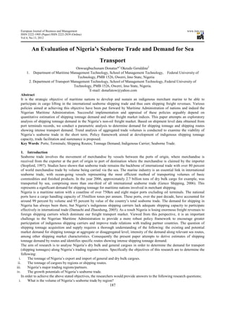 European Journal of Business and Management                                                                        www.iiste.org
  ISSN 2222-1905 (Paper) ISSN 2222-2839 (Online)
  Vol 4, No.13, 2012



          An Evaluation of Nigeria’s Seaborne Trade and Demand for Sea
                                                        Transport
                                         Onwuegbuchunam Donatus*1 Okeudo Geraldine2
       1. Department of Maritime Management Technology, School of Management Technology, Federal University of
                                          Technology, PMB 1526, Owerri, Imo State, Nigeria
         2. Department of Transport Management Technology, School of Management Technology, Federal University of
                                        Technology, PMB 1526, Owerri, Imo State, Nigeria.
                                                  *
                                                    E-mail: donafutow@yahoo.com
  Abstract
  It is the strategic objective of maritime nations to develop and sustain an indigenous merchant marine to be able to
  participate in cargo lifting in the international seaborne shipping trade and thus earn shipping freight revenues. Various
  policies aimed at achieving this objective have been put forward by Maritime Administration of nations and indeed the
  Nigerian Maritime Administration. Successful implementation and appraisal of these policies arguably depend on
  quantitative estimation of shipping tonnage demand and other freight market indices. This paper attempts an exploratory
  analysis of shipping tonnage demand in the Nigeria’s non-oil freight market. Based on shipment level data obtained from
  port terminals records, we conduct a parametric analysis to determine demand for shipping tonnage and shipping routes
  showing intense transport demand. Trend analysis of aggregated trade volumes is conducted to examine the viability of
  Nigeria’s seaborne trade in the short term. Policy framework aimed at development of indigenous shipping tonnage
  capacity, trade facilitation and sustenance is proposed.
  Key Words: Ports; Terminals; Shipping Routes; Tonnage Demand; Indigenous Carrier; Seaborne Trade.

    1. Introduction
    Seaborne trade involves the movement of merchandise by vessels between the ports of origin, where merchandise is
    received from the exporter at the port of origin to port of destination where the merchandise is claimed by the importer
    (Stopford, 1997). Studies have shown that seaborne trade remains the backbone of international trade with over 80 percent
    of world merchandise trade by volume being carried via the sea. The marine industry is an essential link in international
    seaborne trade, with ocean-going vessels representing the most efficient method of transporting volumes of basic
    commodities and finished products. In the year 2006, approximately 2.7 billion tons of dry bulk cargo for example, was
    transported by sea, comprising more than one-third of all international seaborne trade (Genco Shipping, 2006). This
    represents a significant demand for shipping tonnage for maritime nations involved in merchant shipping.
    Nigeria is a maritime nation with a coastline of over 750km and eight major ports excluding oil terminals. The national
    ports have a cargo handling capacity of 35million tones per annum. These ports, over the past decade, have accounted for
    around 99 percent by volume and 95 percent by value of the country’s total seaborne trade. The demand for shipping in
    Nigeria has always been there, but Nigeria’s indigenous shipping carriers lack adequate shipping capacity to participate
    effectively in international trade (Damachi and Zhaosheng, 2005). As a result Nigeria is losing enormous freight revenues to
    foreign shipping carriers which dominate our freight transport market. Viewed from this perspective, it is an important
    challenge to the Nigerian Maritime Administration to provide a more robust policy framework to encourage greater
    participation of indigenous shipping carriers and improve trade relations with trading partner countries. The question of
    shipping tonnage acquisition and supply requires a thorough understanding of the following: the existing and potential
    market demand for shipping tonnage at aggregate or disaggregated level; intensity of the demand along relevant sea routes,
    among other shipping market characteristics. Consequently the present paper attempts to derive estimates of shipping
    tonnage demand by routes and identifies specific routes showing intense shipping tonnage demand.
    The aim of research is to analyse Nigeria’s dry bulk and general cargoes in order to determine the demand for transport
    (shipping tonnages) along Nigeria’s trading regions/routes. Specifically the objectives of this research are to determine the
    following:
  i.     The tonnage of Nigeria’s export and import of general and dry bulk cargoes.
 ii.     The tonnage of cargoes by regions or shipping routes.
iii.     Nigeria’s major trading regions/partners.
iv.      The growth potentials of Nigeria’s seaborne trade.
    In order to achieve the above stated objectives, the researchers would provide answers to the following research questions;
  i.     What is the volume of Nigeria’s seaborne trade by region?
                                                               187
 