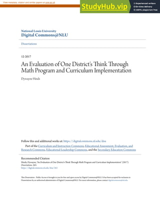 National Louis University
Digital Commons@NLU
Dissertations
12-2017
An Evaluation of One District's Think Through
Math Program and Curriculum Implementation
Dywayne Hinds
Follow this and additional works at: https://digitalcommons.nl.edu/diss
Part of the Curriculum and Instruction Commons, Educational Assessment, Evaluation, and
Research Commons, Educational Leadership Commons, and the Secondary Education Commons
This Dissertation - Public Access is brought to you for free and open access by Digital Commons@NLU. It has been accepted for inclusion in
Dissertations by an authorized administrator of Digital Commons@NLU. For more information, please contact digitalcommons@nl.edu.
Recommended Citation
Hinds, Dywayne, "An Evaluation of One District's Think Through Math Program and Curriculum Implementation" (2017).
Dissertations. 263.
https://digitalcommons.nl.edu/diss/263
brought to you by CORE
View metadata, citation and similar papers at core.ac.uk
provided by National-Louis University: OASIS - The NLU Digital Commons
 