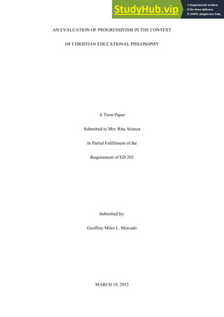AN EVALUATION OF PROGRESSIVISM IN THE CONTEXT
OF CHRISTIAN EDUCATIONAL PHILOSOPHY
A Term Paper
Submitted to Mrs. Rita Atienza
In Partial Fulfillment of the
Requirement of ED 203
Submitted by:
Geoffrey Miles L. Mercado
MARCH 18, 2013
 