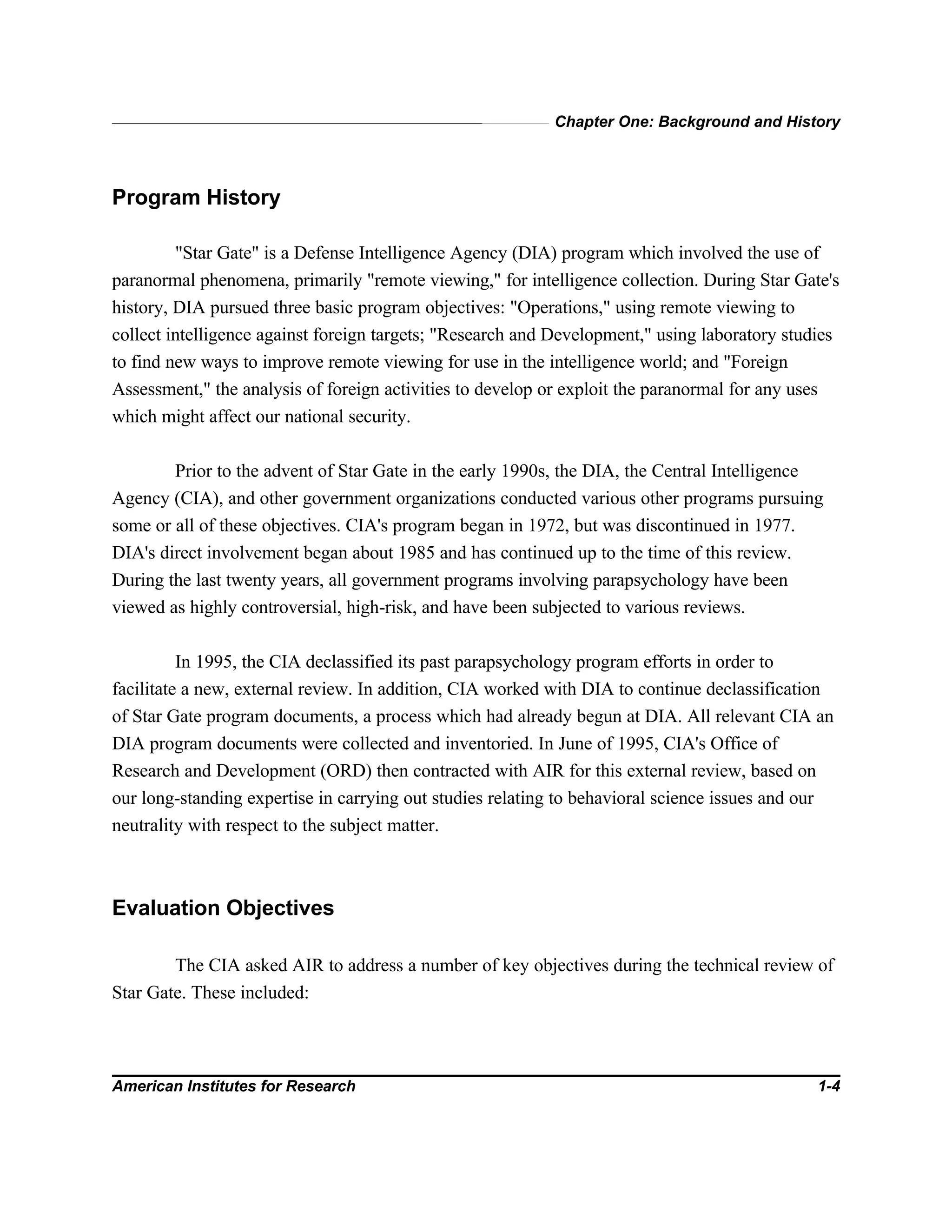 Chapter One: Background and History
American Institutes for Research 1-4
Program History
"Star Gate" is a Defense Intelligence Agency (DIA) program which involved the use of
paranormal phenomena, primarily "remote viewing," for intelligence collection. During Star Gate's
history, DIA pursued three basic program objectives: "Operations," using remote viewing to
collect intelligence against foreign targets; "Research and Development," using laboratory studies
to find new ways to improve remote viewing for use in the intelligence world; and "Foreign
Assessment," the analysis of foreign activities to develop or exploit the paranormal for any uses
which might affect our national security.
Prior to the advent of Star Gate in the early 1990s, the DIA, the Central Intelligence
Agency (CIA), and other government organizations conducted various other programs pursuing
some or all of these objectives. CIA's program began in 1972, but was discontinued in 1977.
DIA's direct involvement began about 1985 and has continued up to the time of this review.
During the last twenty years, all government programs involving parapsychology have been
viewed as highly controversial, high-risk, and have been subjected to various reviews.
In 1995, the CIA declassified its past parapsychology program efforts in order to
facilitate a new, external review. In addition, CIA worked with DIA to continue declassification
of Star Gate program documents, a process which had already begun at DIA. All relevant CIA an
DIA program documents were collected and inventoried. In June of 1995, CIA's Office of
Research and Development (ORD) then contracted with AIR for this external review, based on
our long-standing expertise in carrying out studies relating to behavioral science issues and our
neutrality with respect to the subject matter.
Evaluation Objectives
The CIA asked AIR to address a number of key objectives during the technical review of
Star Gate. These included:
 