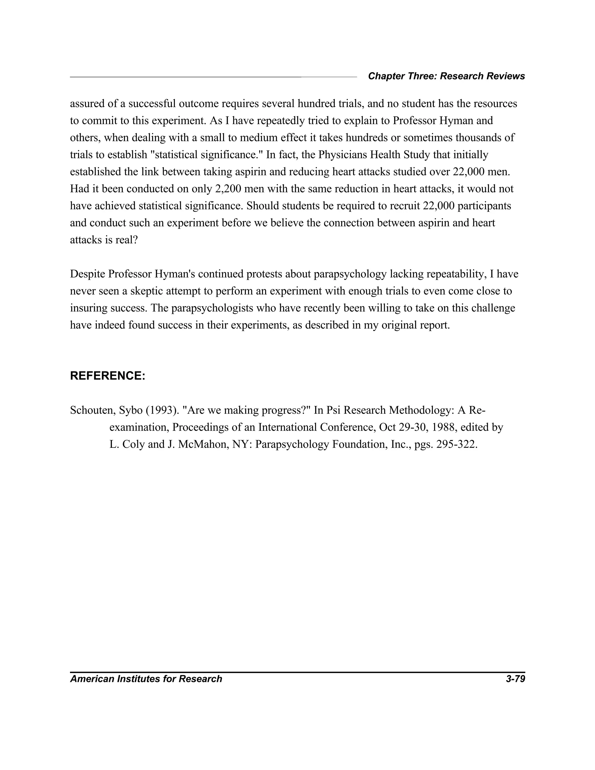 Chapter Three: Research Reviews
American Institutes for Research 3-79
assured of a successful outcome requires several hundred trials, and no student has the resources
to commit to this experiment. As I have repeatedly tried to explain to Professor Hyman and
others, when dealing with a small to medium effect it takes hundreds or sometimes thousands of
trials to establish "statistical significance." In fact, the Physicians Health Study that initially
established the link between taking aspirin and reducing heart attacks studied over 22,000 men.
Had it been conducted on only 2,200 men with the same reduction in heart attacks, it would not
have achieved statistical significance. Should students be required to recruit 22,000 participants
and conduct such an experiment before we believe the connection between aspirin and heart
attacks is real?
Despite Professor Hyman's continued protests about parapsychology lacking repeatability, I have
never seen a skeptic attempt to perform an experiment with enough trials to even come close to
insuring success. The parapsychologists who have recently been willing to take on this challenge
have indeed found success in their experiments, as described in my original report.
REFERENCE:
Schouten, Sybo (1993). "Are we making progress?" In Psi Research Methodology: A Re-
examination, Proceedings of an International Conference, Oct 29-30, 1988, edited by
L. Coly and J. McMahon, NY: Parapsychology Foundation, Inc., pgs. 295-322.
 