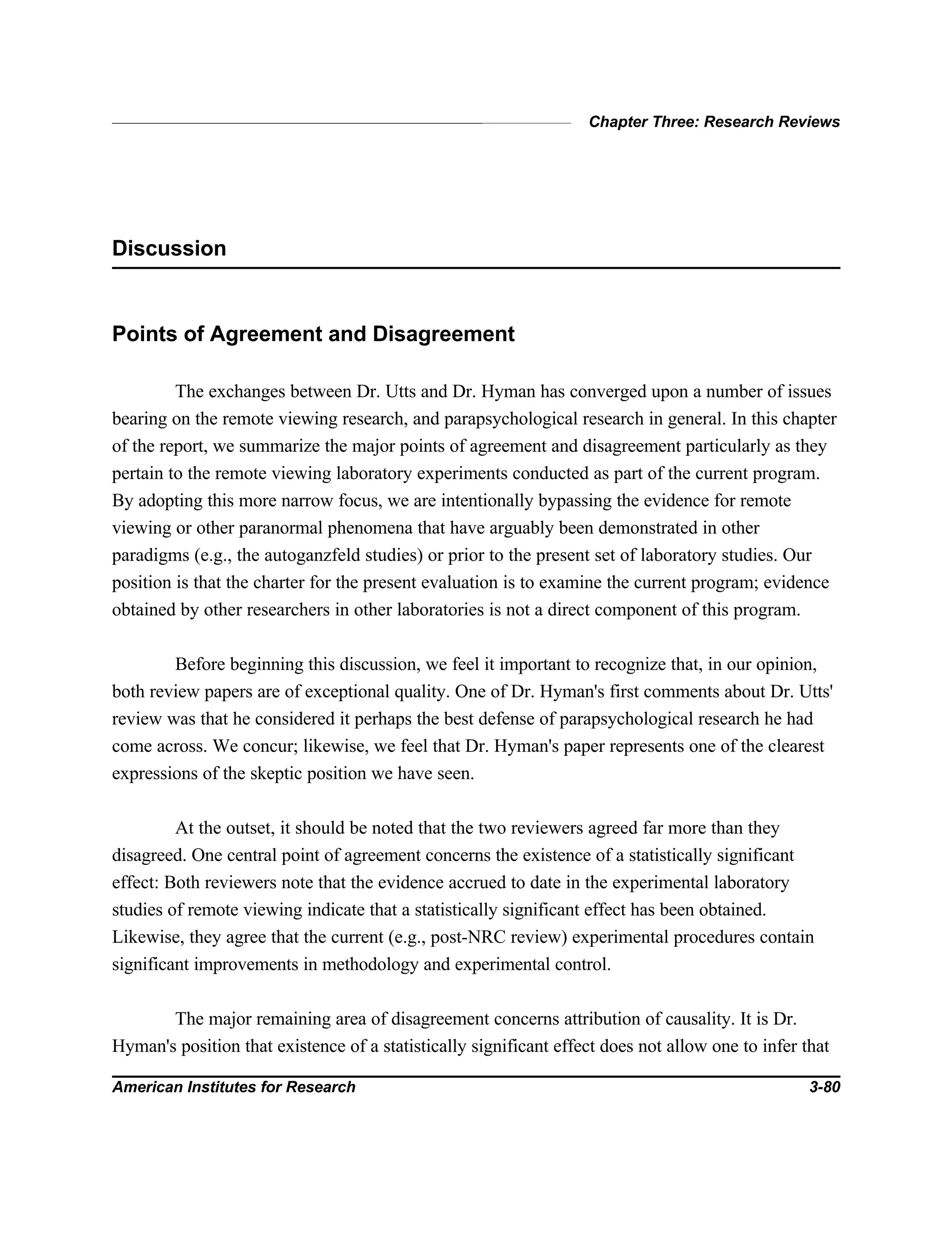 Chapter Three: Research Reviews
American Institutes for Research 3-80
Discussion
Points of Agreement and Disagreement
The exchanges between Dr. Utts and Dr. Hyman has converged upon a number of issues
bearing on the remote viewing research, and parapsychological research in general. In this chapter
of the report, we summarize the major points of agreement and disagreement particularly as they
pertain to the remote viewing laboratory experiments conducted as part of the current program.
By adopting this more narrow focus, we are intentionally bypassing the evidence for remote
viewing or other paranormal phenomena that have arguably been demonstrated in other
paradigms (e.g., the autoganzfeld studies) or prior to the present set of laboratory studies. Our
position is that the charter for the present evaluation is to examine the current program; evidence
obtained by other researchers in other laboratories is not a direct component of this program.
Before beginning this discussion, we feel it important to recognize that, in our opinion,
both review papers are of exceptional quality. One of Dr. Hyman's first comments about Dr. Utts'
review was that he considered it perhaps the best defense of parapsychological research he had
come across. We concur; likewise, we feel that Dr. Hyman's paper represents one of the clearest
expressions of the skeptic position we have seen.
At the outset, it should be noted that the two reviewers agreed far more than they
disagreed. One central point of agreement concerns the existence of a statistically significant
effect: Both reviewers note that the evidence accrued to date in the experimental laboratory
studies of remote viewing indicate that a statistically significant effect has been obtained.
Likewise, they agree that the current (e.g., post-NRC review) experimental procedures contain
significant improvements in methodology and experimental control.
The major remaining area of disagreement concerns attribution of causality. It is Dr.
Hyman's position that existence of a statistically significant effect does not allow one to infer that
 