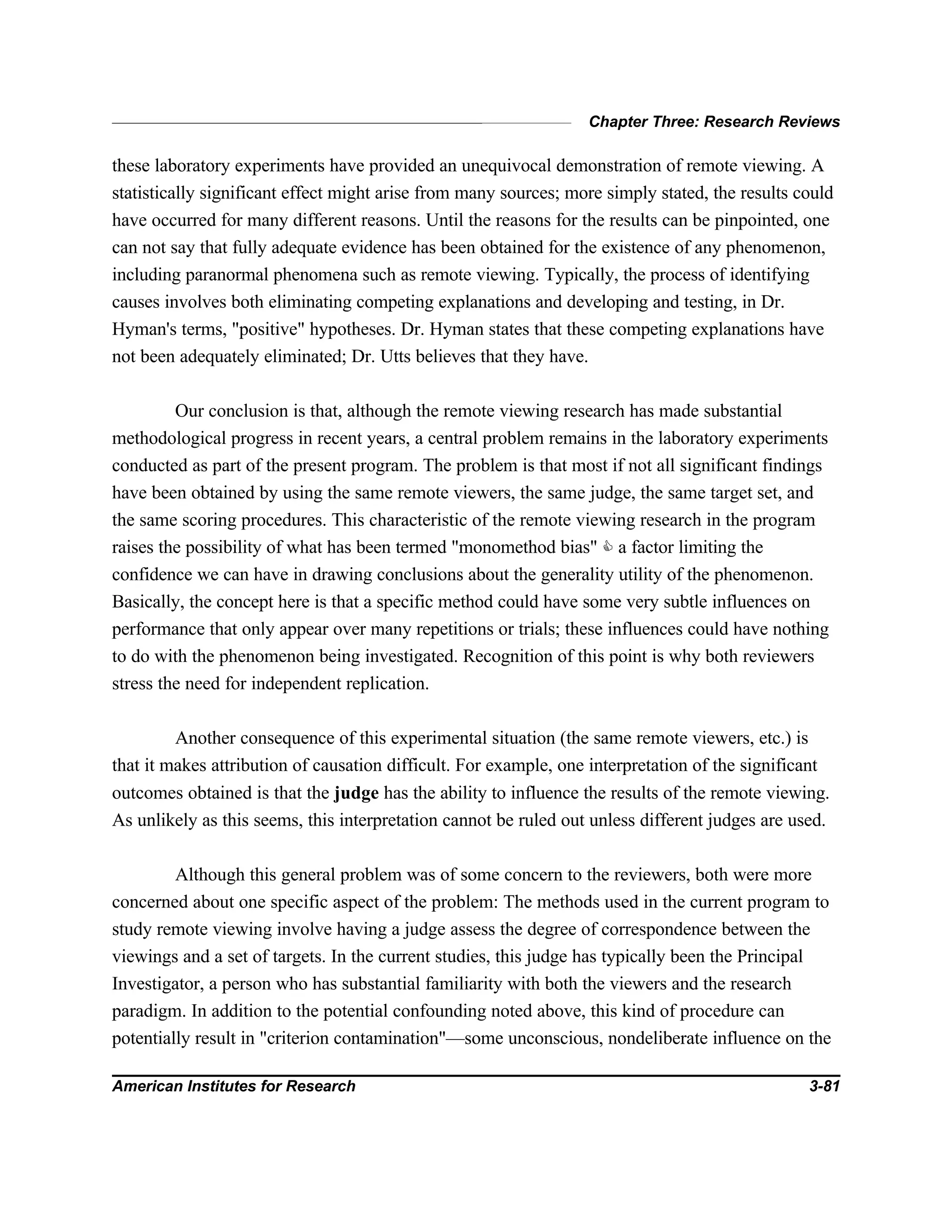 Chapter Three: Research Reviews
American Institutes for Research 3-81
these laboratory experiments have provided an unequivocal demonstration of remote viewing. A
statistically significant effect might arise from many sources; more simply stated, the results could
have occurred for many different reasons. Until the reasons for the results can be pinpointed, one
can not say that fully adequate evidence has been obtained for the existence of any phenomenon,
including paranormal phenomena such as remote viewing. Typically, the process of identifying
causes involves both eliminating competing explanations and developing and testing, in Dr.
Hyman's terms, "positive" hypotheses. Dr. Hyman states that these competing explanations have
not been adequately eliminated; Dr. Utts believes that they have.
Our conclusion is that, although the remote viewing research has made substantial
methodological progress in recent years, a central problem remains in the laboratory experiments
conducted as part of the present program. The problem is that most if not all significant findings
have been obtained by using the same remote viewers, the same judge, the same target set, and
the same scoring procedures. This characteristic of the remote viewing research in the program
raises the possibility of what has been termed "monomethod bias" C a factor limiting the
confidence we can have in drawing conclusions about the generality utility of the phenomenon.
Basically, the concept here is that a specific method could have some very subtle influences on
performance that only appear over many repetitions or trials; these influences could have nothing
to do with the phenomenon being investigated. Recognition of this point is why both reviewers
stress the need for independent replication.
Another consequence of this experimental situation (the same remote viewers, etc.) is
that it makes attribution of causation difficult. For example, one interpretation of the significant
outcomes obtained is that the judge has the ability to influence the results of the remote viewing.
As unlikely as this seems, this interpretation cannot be ruled out unless different judges are used.
Although this general problem was of some concern to the reviewers, both were more
concerned about one specific aspect of the problem: The methods used in the current program to
study remote viewing involve having a judge assess the degree of correspondence between the
viewings and a set of targets. In the current studies, this judge has typically been the Principal
Investigator, a person who has substantial familiarity with both the viewers and the research
paradigm. In addition to the potential confounding noted above, this kind of procedure can
potentially result in "criterion contamination"—some unconscious, nondeliberate influence on the
 