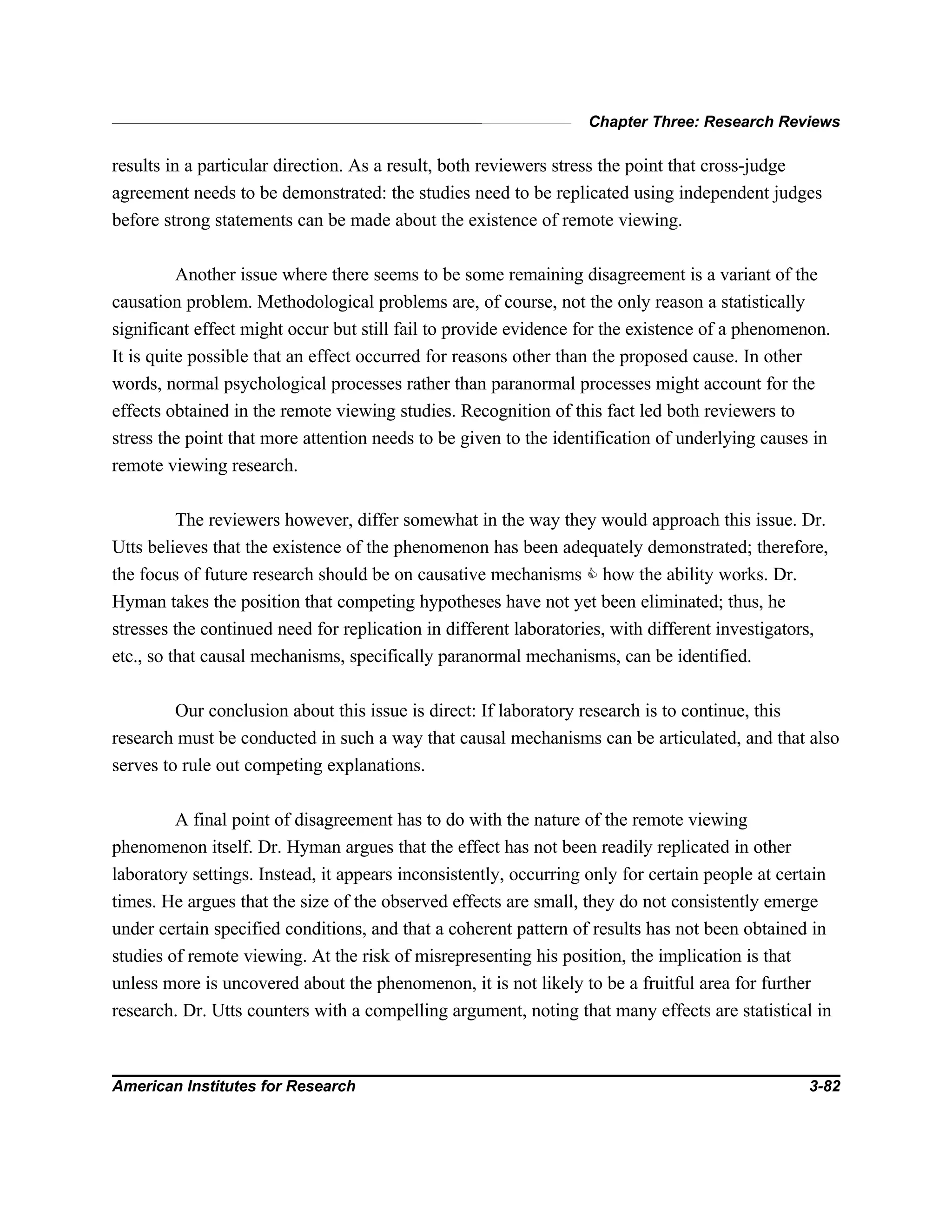 Chapter Three: Research Reviews
American Institutes for Research 3-82
results in a particular direction. As a result, both reviewers stress the point that cross-judge
agreement needs to be demonstrated: the studies need to be replicated using independent judges
before strong statements can be made about the existence of remote viewing.
Another issue where there seems to be some remaining disagreement is a variant of the
causation problem. Methodological problems are, of course, not the only reason a statistically
significant effect might occur but still fail to provide evidence for the existence of a phenomenon.
It is quite possible that an effect occurred for reasons other than the proposed cause. In other
words, normal psychological processes rather than paranormal processes might account for the
effects obtained in the remote viewing studies. Recognition of this fact led both reviewers to
stress the point that more attention needs to be given to the identification of underlying causes in
remote viewing research.
The reviewers however, differ somewhat in the way they would approach this issue. Dr.
Utts believes that the existence of the phenomenon has been adequately demonstrated; therefore,
the focus of future research should be on causative mechanisms C how the ability works. Dr.
Hyman takes the position that competing hypotheses have not yet been eliminated; thus, he
stresses the continued need for replication in different laboratories, with different investigators,
etc., so that causal mechanisms, specifically paranormal mechanisms, can be identified.
Our conclusion about this issue is direct: If laboratory research is to continue, this
research must be conducted in such a way that causal mechanisms can be articulated, and that also
serves to rule out competing explanations.
A final point of disagreement has to do with the nature of the remote viewing
phenomenon itself. Dr. Hyman argues that the effect has not been readily replicated in other
laboratory settings. Instead, it appears inconsistently, occurring only for certain people at certain
times. He argues that the size of the observed effects are small, they do not consistently emerge
under certain specified conditions, and that a coherent pattern of results has not been obtained in
studies of remote viewing. At the risk of misrepresenting his position, the implication is that
unless more is uncovered about the phenomenon, it is not likely to be a fruitful area for further
research. Dr. Utts counters with a compelling argument, noting that many effects are statistical in
 
