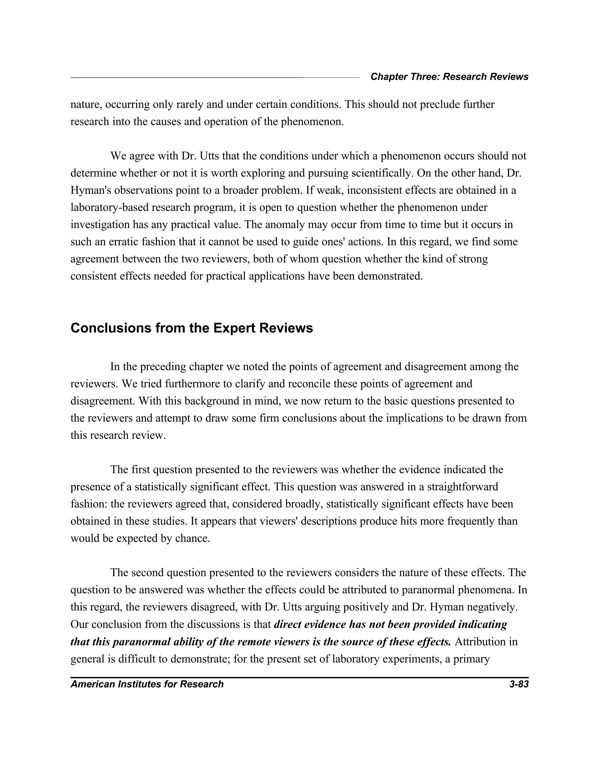Chapter Three: Research Reviews
American Institutes for Research 3-83
nature, occurring only rarely and under certain conditions. This should not preclude further
research into the causes and operation of the phenomenon.
We agree with Dr. Utts that the conditions under which a phenomenon occurs should not
determine whether or not it is worth exploring and pursuing scientifically. On the other hand, Dr.
Hyman's observations point to a broader problem. If weak, inconsistent effects are obtained in a
laboratory-based research program, it is open to question whether the phenomenon under
investigation has any practical value. The anomaly may occur from time to time but it occurs in
such an erratic fashion that it cannot be used to guide ones' actions. In this regard, we find some
agreement between the two reviewers, both of whom question whether the kind of strong
consistent effects needed for practical applications have been demonstrated.
Conclusions from the Expert Reviews
In the preceding chapter we noted the points of agreement and disagreement among the
reviewers. We tried furthermore to clarify and reconcile these points of agreement and
disagreement. With this background in mind, we now return to the basic questions presented to
the reviewers and attempt to draw some firm conclusions about the implications to be drawn from
this research review.
The first question presented to the reviewers was whether the evidence indicated the
presence of a statistically significant effect. This question was answered in a straightforward
fashion: the reviewers agreed that, considered broadly, statistically significant effects have been
obtained in these studies. It appears that viewers' descriptions produce hits more frequently than
would be expected by chance.
The second question presented to the reviewers considers the nature of these effects. The
question to be answered was whether the effects could be attributed to paranormal phenomena. In
this regard, the reviewers disagreed, with Dr. Utts arguing positively and Dr. Hyman negatively.
Our conclusion from the discussions is that direct evidence has not been provided indicating
that this paranormal ability of the remote viewers is the source of these effects. Attribution in
general is difficult to demonstrate; for the present set of laboratory experiments, a primary
 