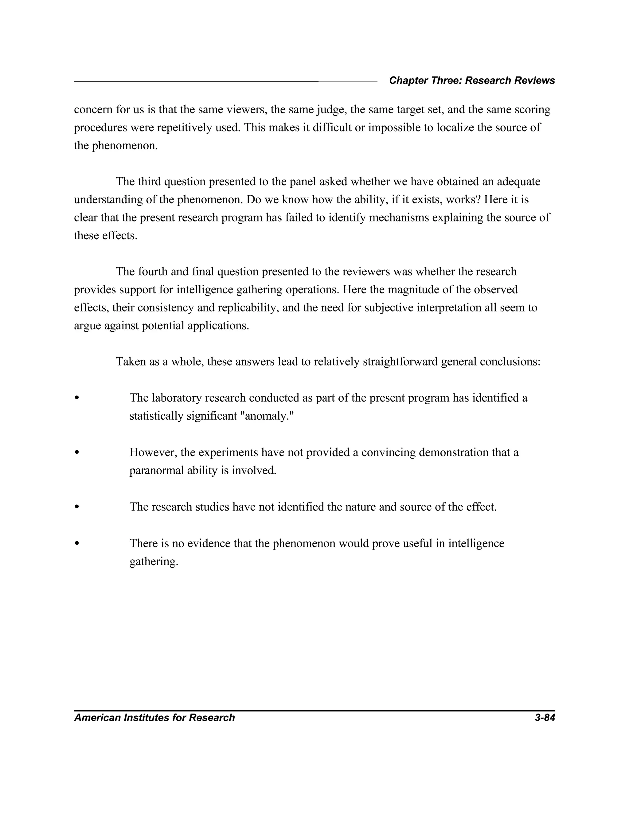 Chapter Three: Research Reviews
American Institutes for Research 3-84
concern for us is that the same viewers, the same judge, the same target set, and the same scoring
procedures were repetitively used. This makes it difficult or impossible to localize the source of
the phenomenon.
The third question presented to the panel asked whether we have obtained an adequate
understanding of the phenomenon. Do we know how the ability, if it exists, works? Here it is
clear that the present research program has failed to identify mechanisms explaining the source of
these effects.
The fourth and final question presented to the reviewers was whether the research
provides support for intelligence gathering operations. Here the magnitude of the observed
effects, their consistency and replicability, and the need for subjective interpretation all seem to
argue against potential applications.
Taken as a whole, these answers lead to relatively straightforward general conclusions:
• The laboratory research conducted as part of the present program has identified a
statistically significant "anomaly."
• However, the experiments have not provided a convincing demonstration that a
paranormal ability is involved.
• The research studies have not identified the nature and source of the effect.
• There is no evidence that the phenomenon would prove useful in intelligence
gathering.
 