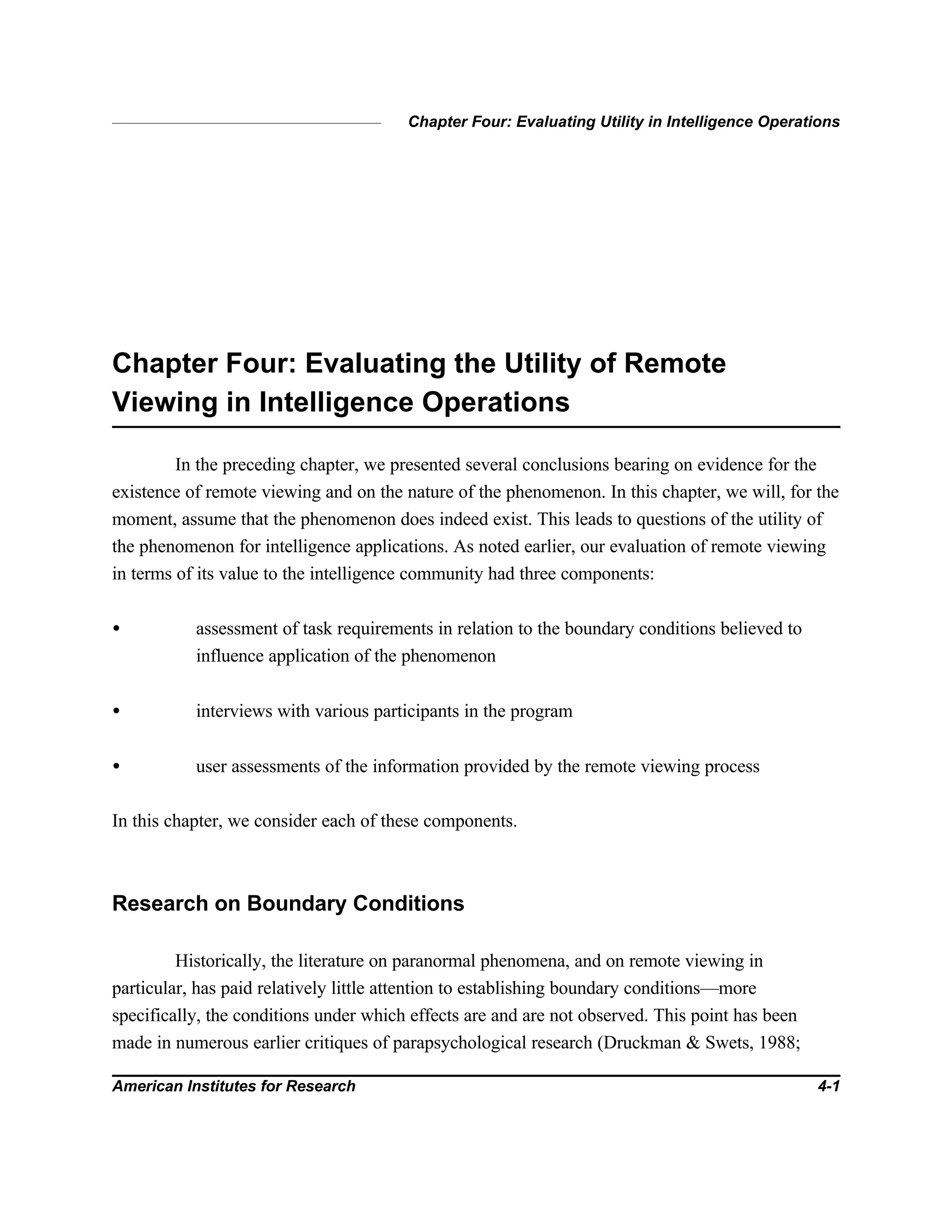 Chapter Four: Evaluating Utility in Intelligence Operations
American Institutes for Research 4-1
Chapter Four: Evaluating the Utility of Remote
Viewing in Intelligence Operations
In the preceding chapter, we presented several conclusions bearing on evidence for the
existence of remote viewing and on the nature of the phenomenon. In this chapter, we will, for the
moment, assume that the phenomenon does indeed exist. This leads to questions of the utility of
the phenomenon for intelligence applications. As noted earlier, our evaluation of remote viewing
in terms of its value to the intelligence community had three components:
• assessment of task requirements in relation to the boundary conditions believed to
influence application of the phenomenon
• interviews with various participants in the program
• user assessments of the information provided by the remote viewing process
In this chapter, we consider each of these components.
Research on Boundary Conditions
Historically, the literature on paranormal phenomena, and on remote viewing in
particular, has paid relatively little attention to establishing boundary conditions—more
specifically, the conditions under which effects are and are not observed. This point has been
made in numerous earlier critiques of parapsychological research (Druckman & Swets, 1988;
 