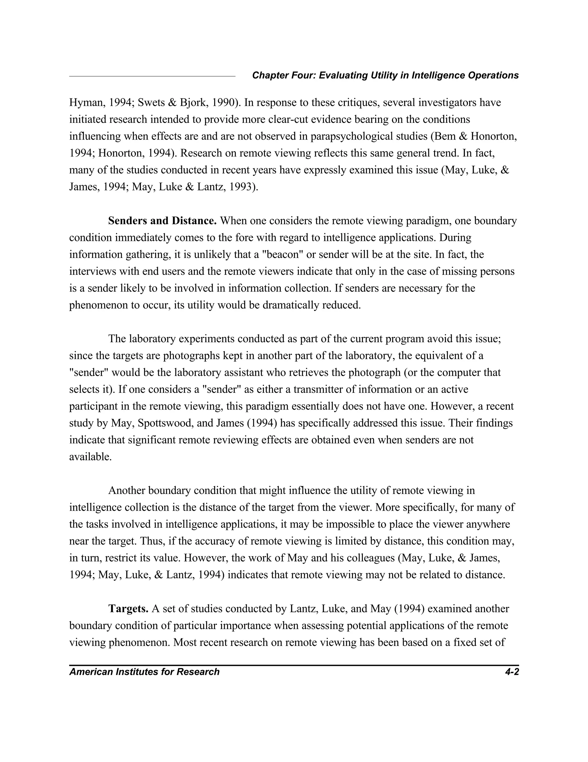 Chapter Four: Evaluating Utility in Intelligence Operations
American Institutes for Research 4-2
Hyman, 1994; Swets & Bjork, 1990). In response to these critiques, several investigators have
initiated research intended to provide more clear-cut evidence bearing on the conditions
influencing when effects are and are not observed in parapsychological studies (Bem & Honorton,
1994; Honorton, 1994). Research on remote viewing reflects this same general trend. In fact,
many of the studies conducted in recent years have expressly examined this issue (May, Luke, &
James, 1994; May, Luke & Lantz, 1993).
Senders and Distance. When one considers the remote viewing paradigm, one boundary
condition immediately comes to the fore with regard to intelligence applications. During
information gathering, it is unlikely that a "beacon" or sender will be at the site. In fact, the
interviews with end users and the remote viewers indicate that only in the case of missing persons
is a sender likely to be involved in information collection. If senders are necessary for the
phenomenon to occur, its utility would be dramatically reduced.
The laboratory experiments conducted as part of the current program avoid this issue;
since the targets are photographs kept in another part of the laboratory, the equivalent of a
"sender" would be the laboratory assistant who retrieves the photograph (or the computer that
selects it). If one considers a "sender" as either a transmitter of information or an active
participant in the remote viewing, this paradigm essentially does not have one. However, a recent
study by May, Spottswood, and James (1994) has specifically addressed this issue. Their findings
indicate that significant remote reviewing effects are obtained even when senders are not
available.
Another boundary condition that might influence the utility of remote viewing in
intelligence collection is the distance of the target from the viewer. More specifically, for many of
the tasks involved in intelligence applications, it may be impossible to place the viewer anywhere
near the target. Thus, if the accuracy of remote viewing is limited by distance, this condition may,
in turn, restrict its value. However, the work of May and his colleagues (May, Luke, & James,
1994; May, Luke, & Lantz, 1994) indicates that remote viewing may not be related to distance.
Targets. A set of studies conducted by Lantz, Luke, and May (1994) examined another
boundary condition of particular importance when assessing potential applications of the remote
viewing phenomenon. Most recent research on remote viewing has been based on a fixed set of
 