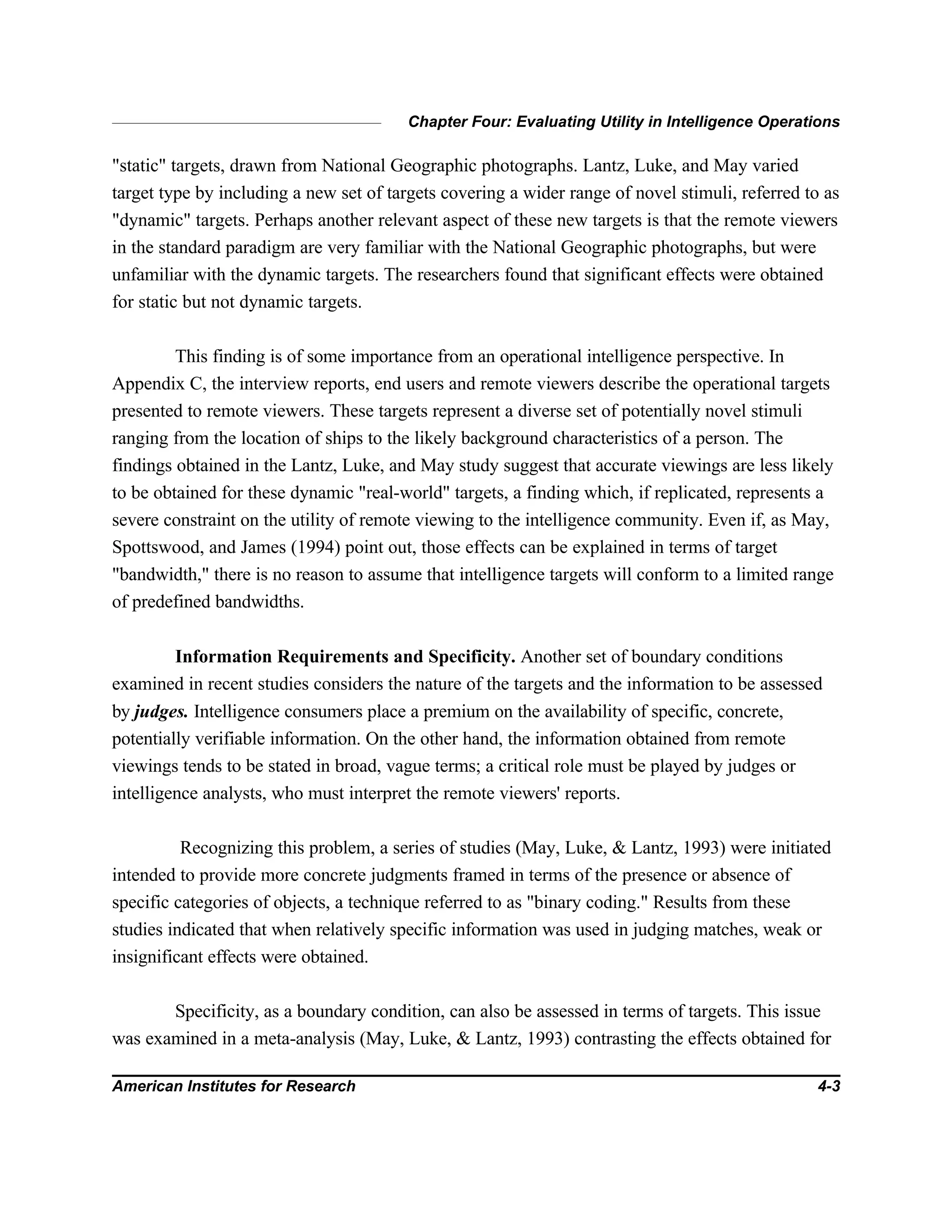 Chapter Four: Evaluating Utility in Intelligence Operations
American Institutes for Research 4-3
"static" targets, drawn from National Geographic photographs. Lantz, Luke, and May varied
target type by including a new set of targets covering a wider range of novel stimuli, referred to as
"dynamic" targets. Perhaps another relevant aspect of these new targets is that the remote viewers
in the standard paradigm are very familiar with the National Geographic photographs, but were
unfamiliar with the dynamic targets. The researchers found that significant effects were obtained
for static but not dynamic targets.
This finding is of some importance from an operational intelligence perspective. In
Appendix C, the interview reports, end users and remote viewers describe the operational targets
presented to remote viewers. These targets represent a diverse set of potentially novel stimuli
ranging from the location of ships to the likely background characteristics of a person. The
findings obtained in the Lantz, Luke, and May study suggest that accurate viewings are less likely
to be obtained for these dynamic "real-world" targets, a finding which, if replicated, represents a
severe constraint on the utility of remote viewing to the intelligence community. Even if, as May,
Spottswood, and James (1994) point out, those effects can be explained in terms of target
"bandwidth," there is no reason to assume that intelligence targets will conform to a limited range
of predefined bandwidths.
Information Requirements and Specificity. Another set of boundary conditions
examined in recent studies considers the nature of the targets and the information to be assessed
by judges. Intelligence consumers place a premium on the availability of specific, concrete,
potentially verifiable information. On the other hand, the information obtained from remote
viewings tends to be stated in broad, vague terms; a critical role must be played by judges or
intelligence analysts, who must interpret the remote viewers' reports.
Recognizing this problem, a series of studies (May, Luke, & Lantz, 1993) were initiated
intended to provide more concrete judgments framed in terms of the presence or absence of
specific categories of objects, a technique referred to as "binary coding." Results from these
studies indicated that when relatively specific information was used in judging matches, weak or
insignificant effects were obtained.
Specificity, as a boundary condition, can also be assessed in terms of targets. This issue
was examined in a meta-analysis (May, Luke, & Lantz, 1993) contrasting the effects obtained for
 