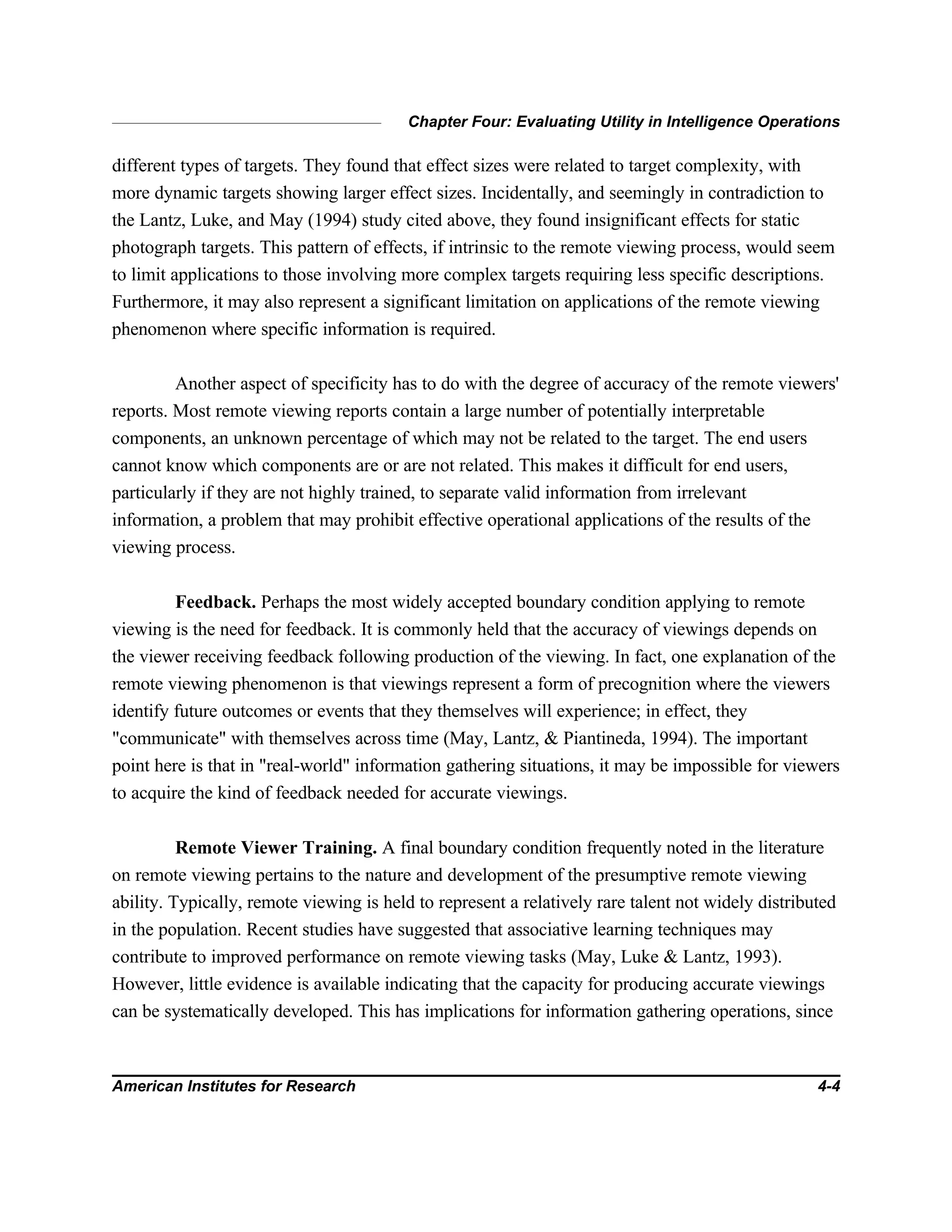 Chapter Four: Evaluating Utility in Intelligence Operations
American Institutes for Research 4-4
different types of targets. They found that effect sizes were related to target complexity, with
more dynamic targets showing larger effect sizes. Incidentally, and seemingly in contradiction to
the Lantz, Luke, and May (1994) study cited above, they found insignificant effects for static
photograph targets. This pattern of effects, if intrinsic to the remote viewing process, would seem
to limit applications to those involving more complex targets requiring less specific descriptions.
Furthermore, it may also represent a significant limitation on applications of the remote viewing
phenomenon where specific information is required.
Another aspect of specificity has to do with the degree of accuracy of the remote viewers'
reports. Most remote viewing reports contain a large number of potentially interpretable
components, an unknown percentage of which may not be related to the target. The end users
cannot know which components are or are not related. This makes it difficult for end users,
particularly if they are not highly trained, to separate valid information from irrelevant
information, a problem that may prohibit effective operational applications of the results of the
viewing process.
Feedback. Perhaps the most widely accepted boundary condition applying to remote
viewing is the need for feedback. It is commonly held that the accuracy of viewings depends on
the viewer receiving feedback following production of the viewing. In fact, one explanation of the
remote viewing phenomenon is that viewings represent a form of precognition where the viewers
identify future outcomes or events that they themselves will experience; in effect, they
"communicate" with themselves across time (May, Lantz, & Piantineda, 1994). The important
point here is that in "real-world" information gathering situations, it may be impossible for viewers
to acquire the kind of feedback needed for accurate viewings.
Remote Viewer Training. A final boundary condition frequently noted in the literature
on remote viewing pertains to the nature and development of the presumptive remote viewing
ability. Typically, remote viewing is held to represent a relatively rare talent not widely distributed
in the population. Recent studies have suggested that associative learning techniques may
contribute to improved performance on remote viewing tasks (May, Luke & Lantz, 1993).
However, little evidence is available indicating that the capacity for producing accurate viewings
can be systematically developed. This has implications for information gathering operations, since
 