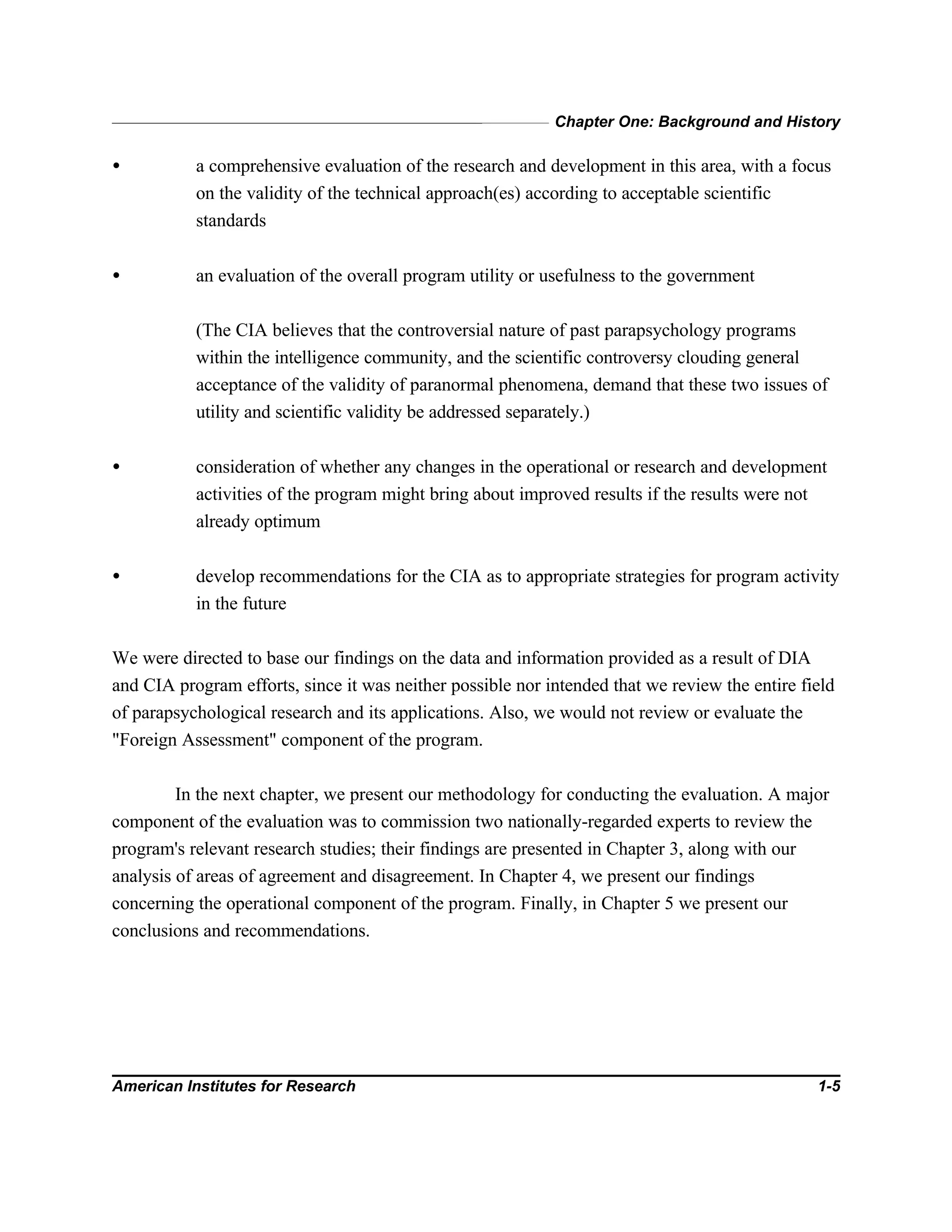 Chapter One: Background and History
American Institutes for Research 1-5
• a comprehensive evaluation of the research and development in this area, with a focus
on the validity of the technical approach(es) according to acceptable scientific
standards
• an evaluation of the overall program utility or usefulness to the government
(The CIA believes that the controversial nature of past parapsychology programs
within the intelligence community, and the scientific controversy clouding general
acceptance of the validity of paranormal phenomena, demand that these two issues of
utility and scientific validity be addressed separately.)
• consideration of whether any changes in the operational or research and development
activities of the program might bring about improved results if the results were not
already optimum
• develop recommendations for the CIA as to appropriate strategies for program activity
in the future
We were directed to base our findings on the data and information provided as a result of DIA
and CIA program efforts, since it was neither possible nor intended that we review the entire field
of parapsychological research and its applications. Also, we would not review or evaluate the
"Foreign Assessment" component of the program.
In the next chapter, we present our methodology for conducting the evaluation. A major
component of the evaluation was to commission two nationally-regarded experts to review the
program's relevant research studies; their findings are presented in Chapter 3, along with our
analysis of areas of agreement and disagreement. In Chapter 4, we present our findings
concerning the operational component of the program. Finally, in Chapter 5 we present our
conclusions and recommendations.
 