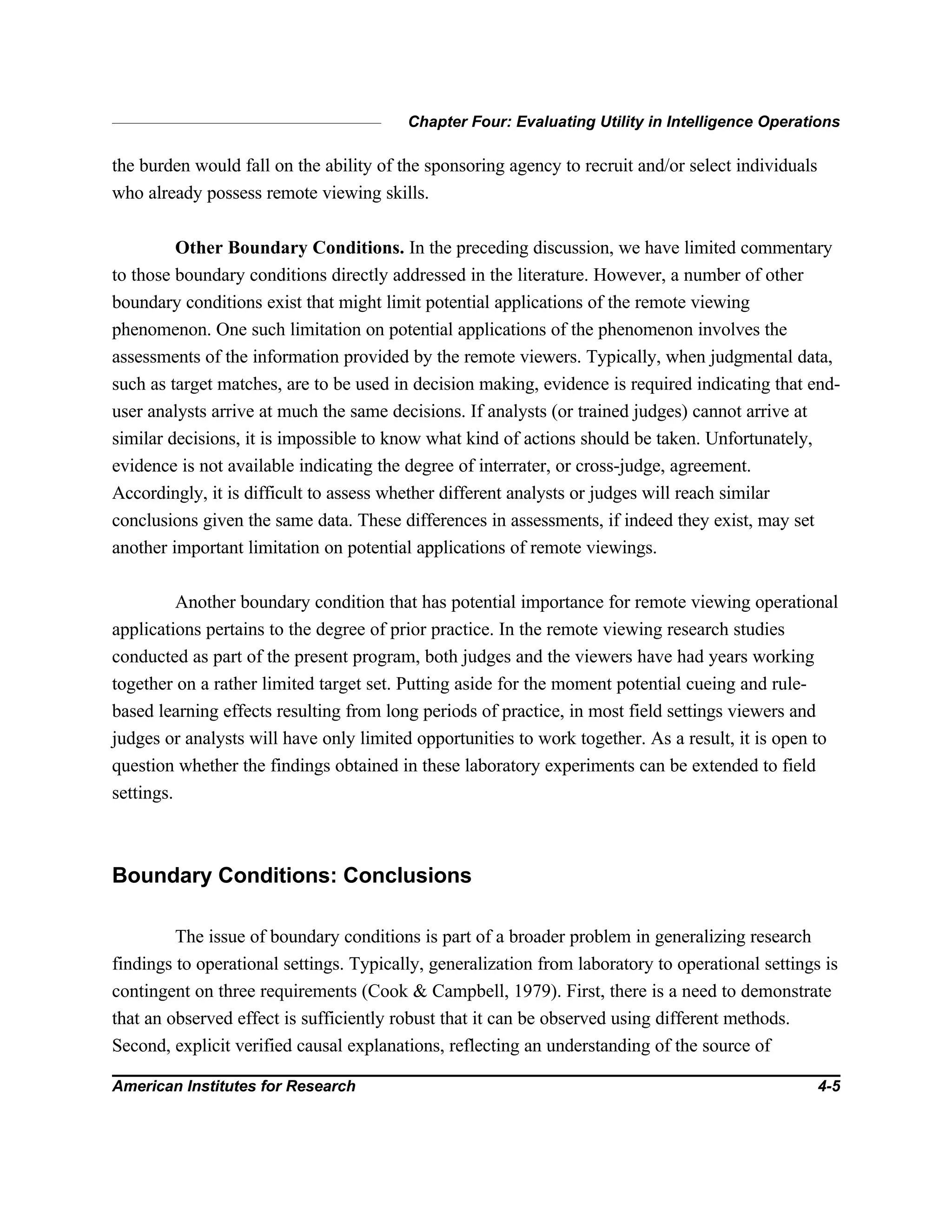 Chapter Four: Evaluating Utility in Intelligence Operations
American Institutes for Research 4-5
the burden would fall on the ability of the sponsoring agency to recruit and/or select individuals
who already possess remote viewing skills.
Other Boundary Conditions. In the preceding discussion, we have limited commentary
to those boundary conditions directly addressed in the literature. However, a number of other
boundary conditions exist that might limit potential applications of the remote viewing
phenomenon. One such limitation on potential applications of the phenomenon involves the
assessments of the information provided by the remote viewers. Typically, when judgmental data,
such as target matches, are to be used in decision making, evidence is required indicating that end-
user analysts arrive at much the same decisions. If analysts (or trained judges) cannot arrive at
similar decisions, it is impossible to know what kind of actions should be taken. Unfortunately,
evidence is not available indicating the degree of interrater, or cross-judge, agreement.
Accordingly, it is difficult to assess whether different analysts or judges will reach similar
conclusions given the same data. These differences in assessments, if indeed they exist, may set
another important limitation on potential applications of remote viewings.
Another boundary condition that has potential importance for remote viewing operational
applications pertains to the degree of prior practice. In the remote viewing research studies
conducted as part of the present program, both judges and the viewers have had years working
together on a rather limited target set. Putting aside for the moment potential cueing and rule-
based learning effects resulting from long periods of practice, in most field settings viewers and
judges or analysts will have only limited opportunities to work together. As a result, it is open to
question whether the findings obtained in these laboratory experiments can be extended to field
settings.
Boundary Conditions: Conclusions
The issue of boundary conditions is part of a broader problem in generalizing research
findings to operational settings. Typically, generalization from laboratory to operational settings is
contingent on three requirements (Cook & Campbell, 1979). First, there is a need to demonstrate
that an observed effect is sufficiently robust that it can be observed using different methods.
Second, explicit verified causal explanations, reflecting an understanding of the source of
 