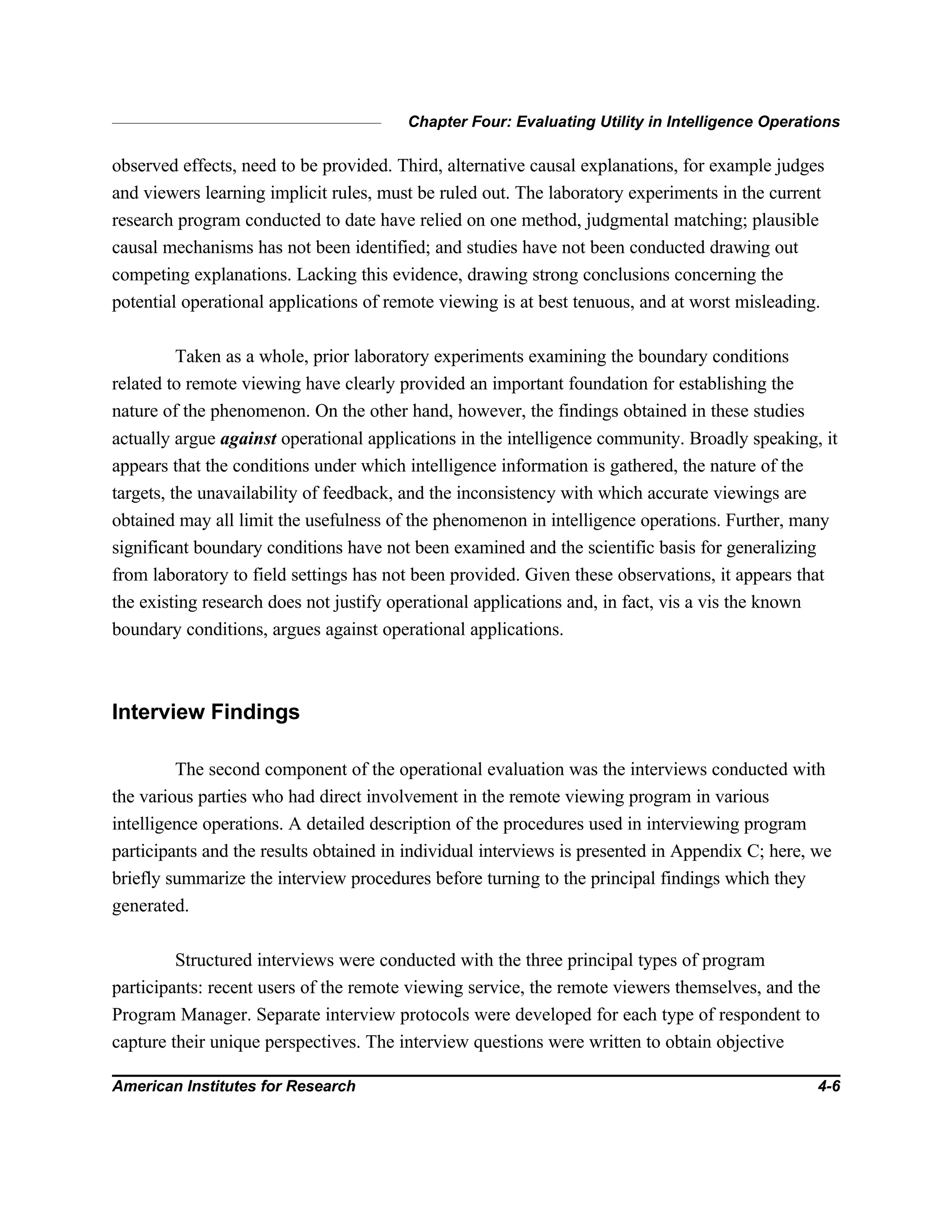 Chapter Four: Evaluating Utility in Intelligence Operations
American Institutes for Research 4-6
observed effects, need to be provided. Third, alternative causal explanations, for example judges
and viewers learning implicit rules, must be ruled out. The laboratory experiments in the current
research program conducted to date have relied on one method, judgmental matching; plausible
causal mechanisms has not been identified; and studies have not been conducted drawing out
competing explanations. Lacking this evidence, drawing strong conclusions concerning the
potential operational applications of remote viewing is at best tenuous, and at worst misleading.
Taken as a whole, prior laboratory experiments examining the boundary conditions
related to remote viewing have clearly provided an important foundation for establishing the
nature of the phenomenon. On the other hand, however, the findings obtained in these studies
actually argue against operational applications in the intelligence community. Broadly speaking, it
appears that the conditions under which intelligence information is gathered, the nature of the
targets, the unavailability of feedback, and the inconsistency with which accurate viewings are
obtained may all limit the usefulness of the phenomenon in intelligence operations. Further, many
significant boundary conditions have not been examined and the scientific basis for generalizing
from laboratory to field settings has not been provided. Given these observations, it appears that
the existing research does not justify operational applications and, in fact, vis a vis the known
boundary conditions, argues against operational applications.
Interview Findings
The second component of the operational evaluation was the interviews conducted with
the various parties who had direct involvement in the remote viewing program in various
intelligence operations. A detailed description of the procedures used in interviewing program
participants and the results obtained in individual interviews is presented in Appendix C; here, we
briefly summarize the interview procedures before turning to the principal findings which they
generated.
Structured interviews were conducted with the three principal types of program
participants: recent users of the remote viewing service, the remote viewers themselves, and the
Program Manager. Separate interview protocols were developed for each type of respondent to
capture their unique perspectives. The interview questions were written to obtain objective
 