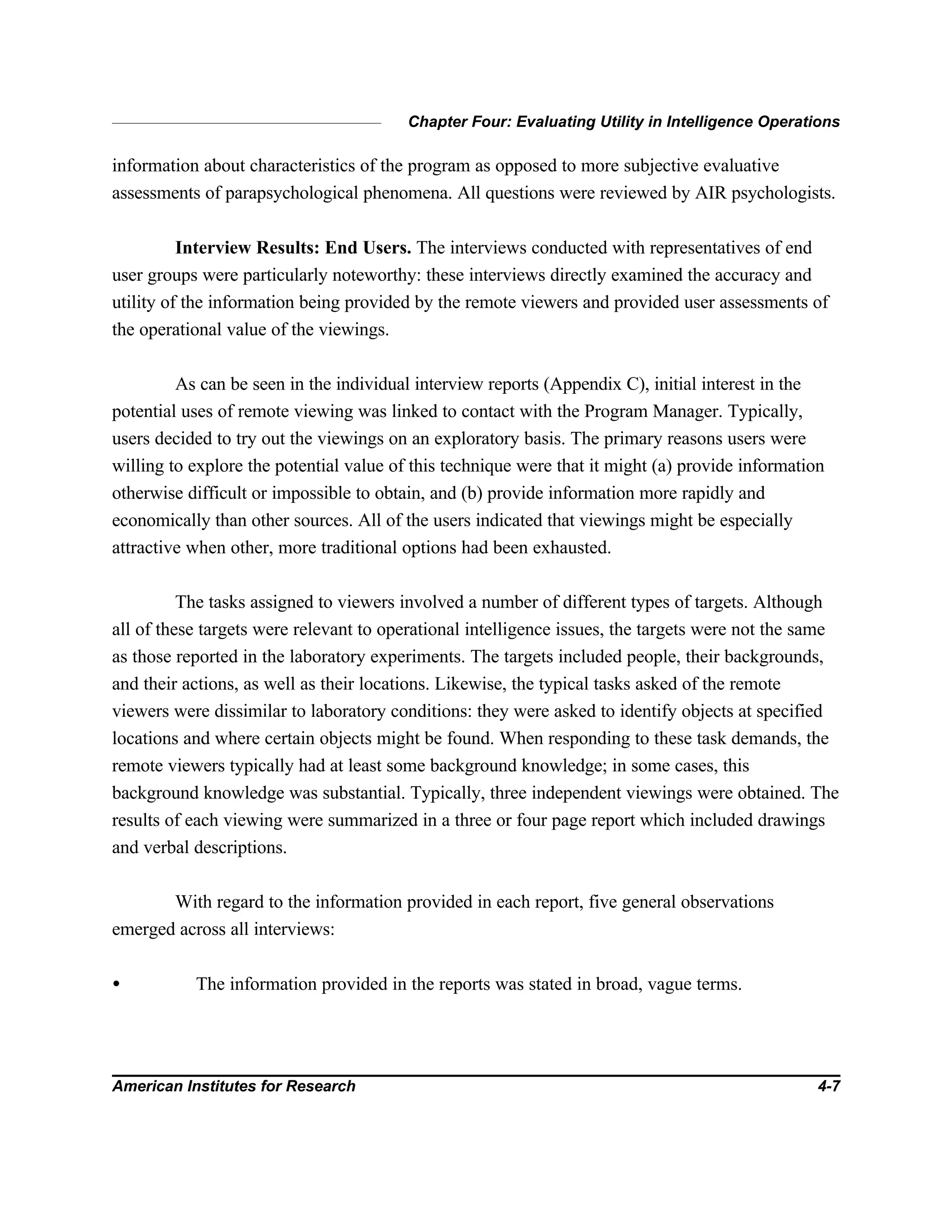 Chapter Four: Evaluating Utility in Intelligence Operations
American Institutes for Research 4-7
information about characteristics of the program as opposed to more subjective evaluative
assessments of parapsychological phenomena. All questions were reviewed by AIR psychologists.
Interview Results: End Users. The interviews conducted with representatives of end
user groups were particularly noteworthy: these interviews directly examined the accuracy and
utility of the information being provided by the remote viewers and provided user assessments of
the operational value of the viewings.
As can be seen in the individual interview reports (Appendix C), initial interest in the
potential uses of remote viewing was linked to contact with the Program Manager. Typically,
users decided to try out the viewings on an exploratory basis. The primary reasons users were
willing to explore the potential value of this technique were that it might (a) provide information
otherwise difficult or impossible to obtain, and (b) provide information more rapidly and
economically than other sources. All of the users indicated that viewings might be especially
attractive when other, more traditional options had been exhausted.
The tasks assigned to viewers involved a number of different types of targets. Although
all of these targets were relevant to operational intelligence issues, the targets were not the same
as those reported in the laboratory experiments. The targets included people, their backgrounds,
and their actions, as well as their locations. Likewise, the typical tasks asked of the remote
viewers were dissimilar to laboratory conditions: they were asked to identify objects at specified
locations and where certain objects might be found. When responding to these task demands, the
remote viewers typically had at least some background knowledge; in some cases, this
background knowledge was substantial. Typically, three independent viewings were obtained. The
results of each viewing were summarized in a three or four page report which included drawings
and verbal descriptions.
With regard to the information provided in each report, five general observations
emerged across all interviews:
• The information provided in the reports was stated in broad, vague terms.
 