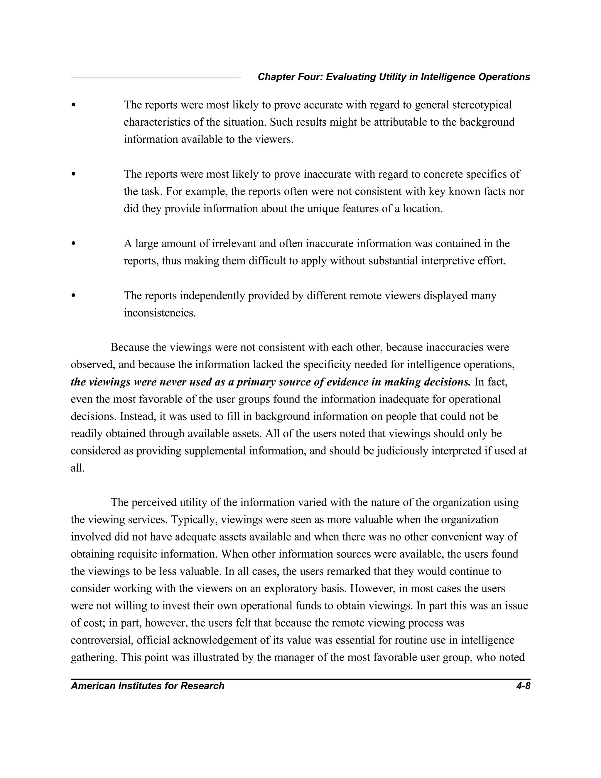 Chapter Four: Evaluating Utility in Intelligence Operations
American Institutes for Research 4-8
• The reports were most likely to prove accurate with regard to general stereotypical
characteristics of the situation. Such results might be attributable to the background
information available to the viewers.
• The reports were most likely to prove inaccurate with regard to concrete specifics of
the task. For example, the reports often were not consistent with key known facts nor
did they provide information about the unique features of a location.
• A large amount of irrelevant and often inaccurate information was contained in the
reports, thus making them difficult to apply without substantial interpretive effort.
• The reports independently provided by different remote viewers displayed many
inconsistencies.
Because the viewings were not consistent with each other, because inaccuracies were
observed, and because the information lacked the specificity needed for intelligence operations,
the viewings were never used as a primary source of evidence in making decisions. In fact,
even the most favorable of the user groups found the information inadequate for operational
decisions. Instead, it was used to fill in background information on people that could not be
readily obtained through available assets. All of the users noted that viewings should only be
considered as providing supplemental information, and should be judiciously interpreted if used at
all.
The perceived utility of the information varied with the nature of the organization using
the viewing services. Typically, viewings were seen as more valuable when the organization
involved did not have adequate assets available and when there was no other convenient way of
obtaining requisite information. When other information sources were available, the users found
the viewings to be less valuable. In all cases, the users remarked that they would continue to
consider working with the viewers on an exploratory basis. However, in most cases the users
were not willing to invest their own operational funds to obtain viewings. In part this was an issue
of cost; in part, however, the users felt that because the remote viewing process was
controversial, official acknowledgement of its value was essential for routine use in intelligence
gathering. This point was illustrated by the manager of the most favorable user group, who noted
 