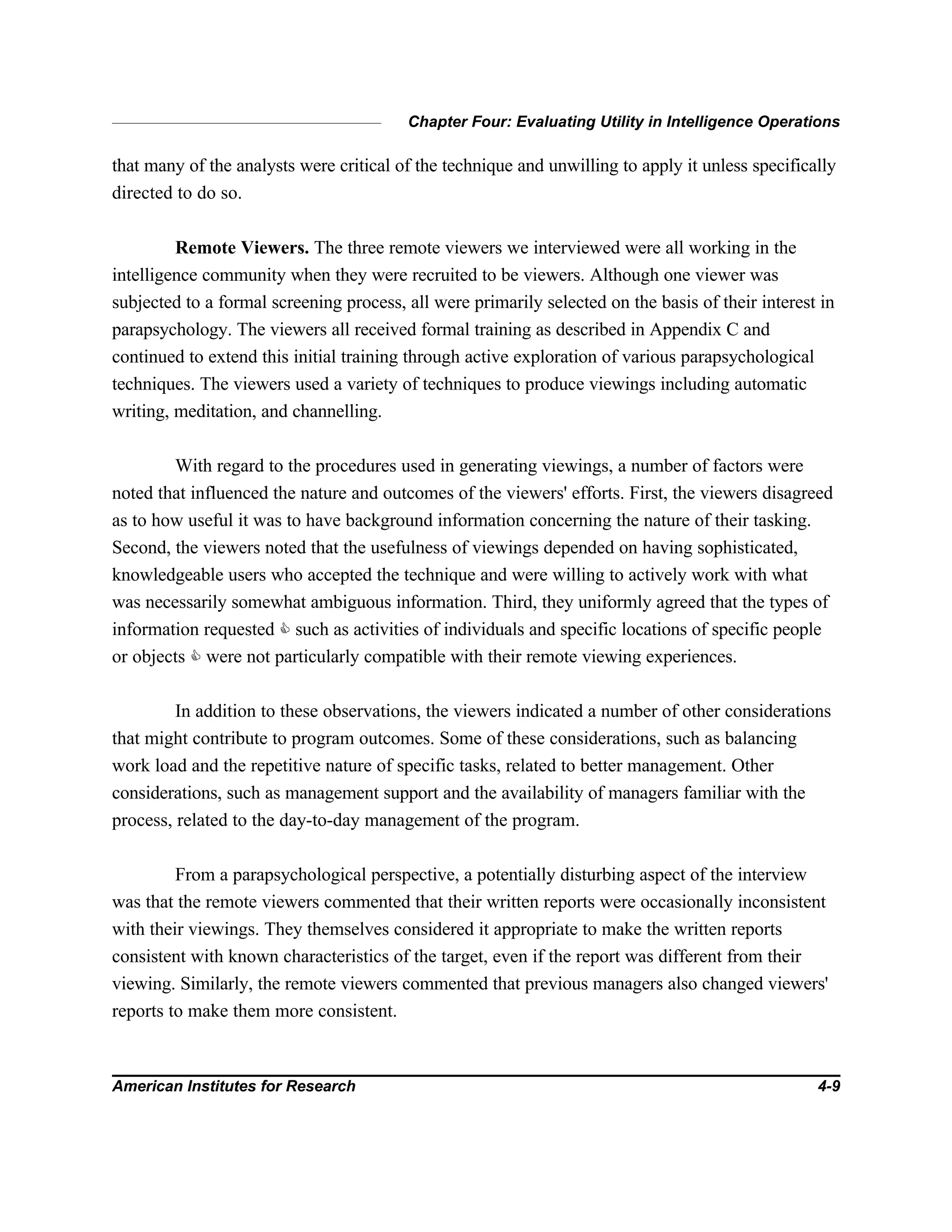 Chapter Four: Evaluating Utility in Intelligence Operations
American Institutes for Research 4-9
that many of the analysts were critical of the technique and unwilling to apply it unless specifically
directed to do so.
Remote Viewers. The three remote viewers we interviewed were all working in the
intelligence community when they were recruited to be viewers. Although one viewer was
subjected to a formal screening process, all were primarily selected on the basis of their interest in
parapsychology. The viewers all received formal training as described in Appendix C and
continued to extend this initial training through active exploration of various parapsychological
techniques. The viewers used a variety of techniques to produce viewings including automatic
writing, meditation, and channelling.
With regard to the procedures used in generating viewings, a number of factors were
noted that influenced the nature and outcomes of the viewers' efforts. First, the viewers disagreed
as to how useful it was to have background information concerning the nature of their tasking.
Second, the viewers noted that the usefulness of viewings depended on having sophisticated,
knowledgeable users who accepted the technique and were willing to actively work with what
was necessarily somewhat ambiguous information. Third, they uniformly agreed that the types of
information requested C such as activities of individuals and specific locations of specific people
or objects C were not particularly compatible with their remote viewing experiences.
In addition to these observations, the viewers indicated a number of other considerations
that might contribute to program outcomes. Some of these considerations, such as balancing
work load and the repetitive nature of specific tasks, related to better management. Other
considerations, such as management support and the availability of managers familiar with the
process, related to the day-to-day management of the program.
From a parapsychological perspective, a potentially disturbing aspect of the interview
was that the remote viewers commented that their written reports were occasionally inconsistent
with their viewings. They themselves considered it appropriate to make the written reports
consistent with known characteristics of the target, even if the report was different from their
viewing. Similarly, the remote viewers commented that previous managers also changed viewers'
reports to make them more consistent.
 