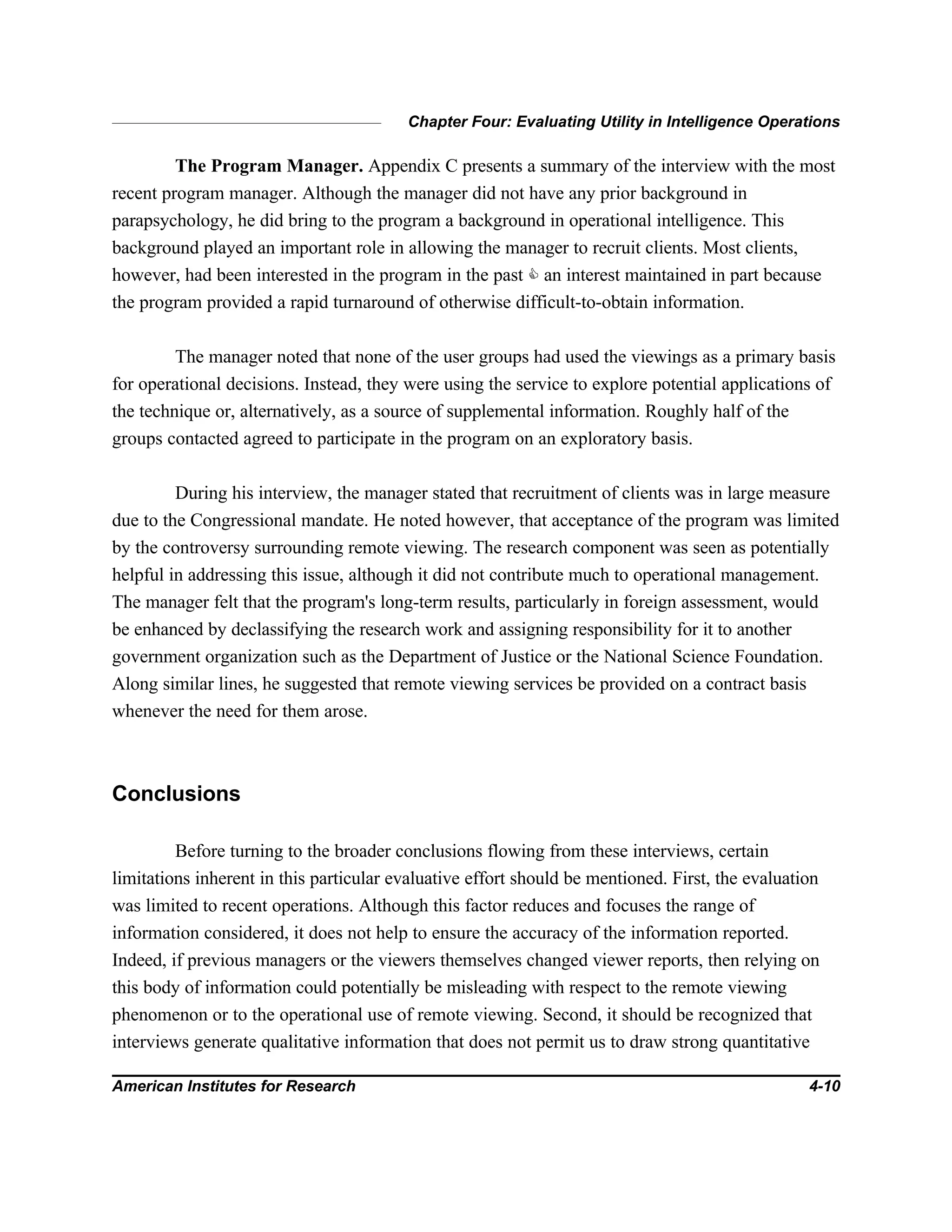 Chapter Four: Evaluating Utility in Intelligence Operations
American Institutes for Research 4-10
The Program Manager. Appendix C presents a summary of the interview with the most
recent program manager. Although the manager did not have any prior background in
parapsychology, he did bring to the program a background in operational intelligence. This
background played an important role in allowing the manager to recruit clients. Most clients,
however, had been interested in the program in the past C an interest maintained in part because
the program provided a rapid turnaround of otherwise difficult-to-obtain information.
The manager noted that none of the user groups had used the viewings as a primary basis
for operational decisions. Instead, they were using the service to explore potential applications of
the technique or, alternatively, as a source of supplemental information. Roughly half of the
groups contacted agreed to participate in the program on an exploratory basis.
During his interview, the manager stated that recruitment of clients was in large measure
due to the Congressional mandate. He noted however, that acceptance of the program was limited
by the controversy surrounding remote viewing. The research component was seen as potentially
helpful in addressing this issue, although it did not contribute much to operational management.
The manager felt that the program's long-term results, particularly in foreign assessment, would
be enhanced by declassifying the research work and assigning responsibility for it to another
government organization such as the Department of Justice or the National Science Foundation.
Along similar lines, he suggested that remote viewing services be provided on a contract basis
whenever the need for them arose.
Conclusions
Before turning to the broader conclusions flowing from these interviews, certain
limitations inherent in this particular evaluative effort should be mentioned. First, the evaluation
was limited to recent operations. Although this factor reduces and focuses the range of
information considered, it does not help to ensure the accuracy of the information reported.
Indeed, if previous managers or the viewers themselves changed viewer reports, then relying on
this body of information could potentially be misleading with respect to the remote viewing
phenomenon or to the operational use of remote viewing. Second, it should be recognized that
interviews generate qualitative information that does not permit us to draw strong quantitative
 