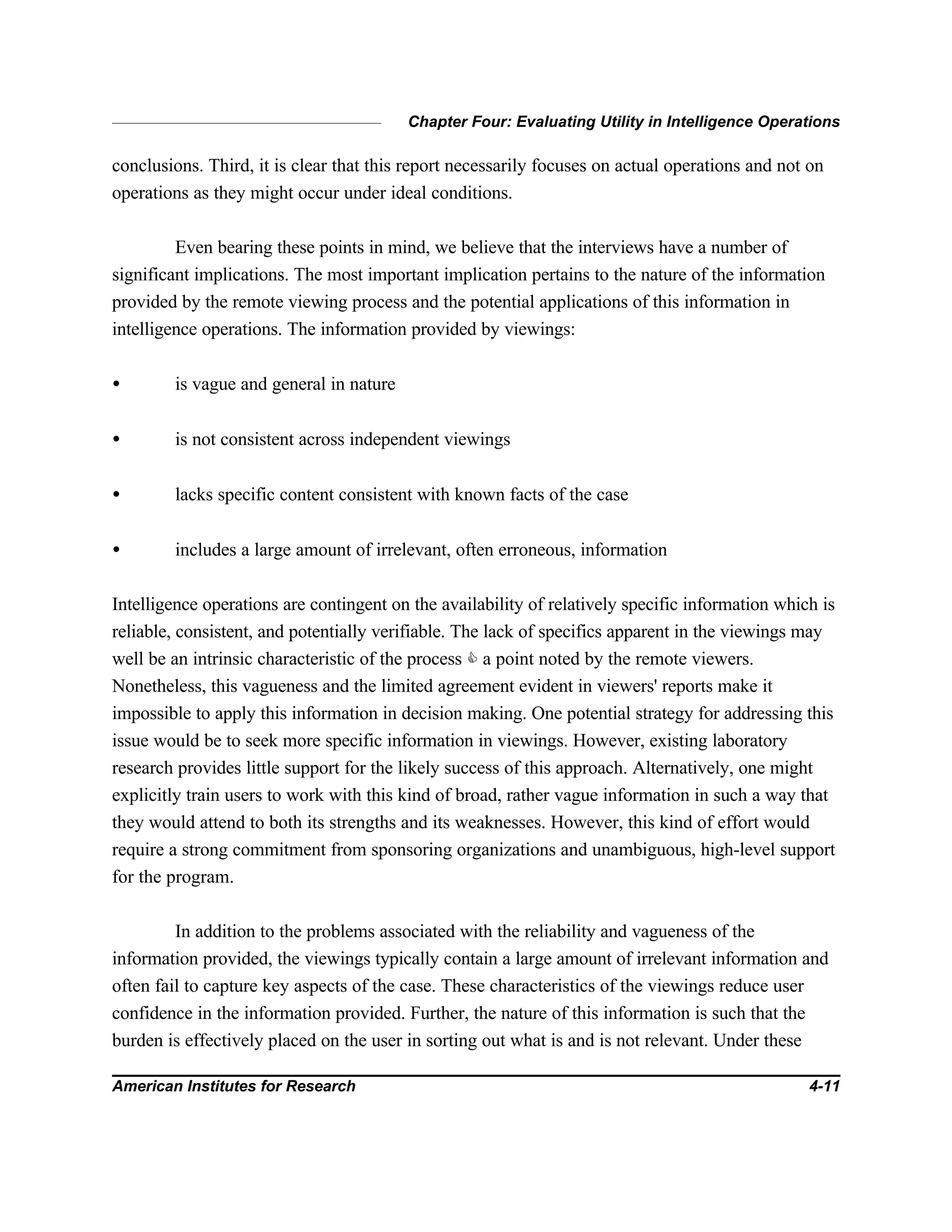 Chapter Four: Evaluating Utility in Intelligence Operations
American Institutes for Research 4-11
conclusions. Third, it is clear that this report necessarily focuses on actual operations and not on
operations as they might occur under ideal conditions.
Even bearing these points in mind, we believe that the interviews have a number of
significant implications. The most important implication pertains to the nature of the information
provided by the remote viewing process and the potential applications of this information in
intelligence operations. The information provided by viewings:
• is vague and general in nature
• is not consistent across independent viewings
• lacks specific content consistent with known facts of the case
• includes a large amount of irrelevant, often erroneous, information
Intelligence operations are contingent on the availability of relatively specific information which is
reliable, consistent, and potentially verifiable. The lack of specifics apparent in the viewings may
well be an intrinsic characteristic of the process C a point noted by the remote viewers.
Nonetheless, this vagueness and the limited agreement evident in viewers' reports make it
impossible to apply this information in decision making. One potential strategy for addressing this
issue would be to seek more specific information in viewings. However, existing laboratory
research provides little support for the likely success of this approach. Alternatively, one might
explicitly train users to work with this kind of broad, rather vague information in such a way that
they would attend to both its strengths and its weaknesses. However, this kind of effort would
require a strong commitment from sponsoring organizations and unambiguous, high-level support
for the program.
In addition to the problems associated with the reliability and vagueness of the
information provided, the viewings typically contain a large amount of irrelevant information and
often fail to capture key aspects of the case. These characteristics of the viewings reduce user
confidence in the information provided. Further, the nature of this information is such that the
burden is effectively placed on the user in sorting out what is and is not relevant. Under these
 