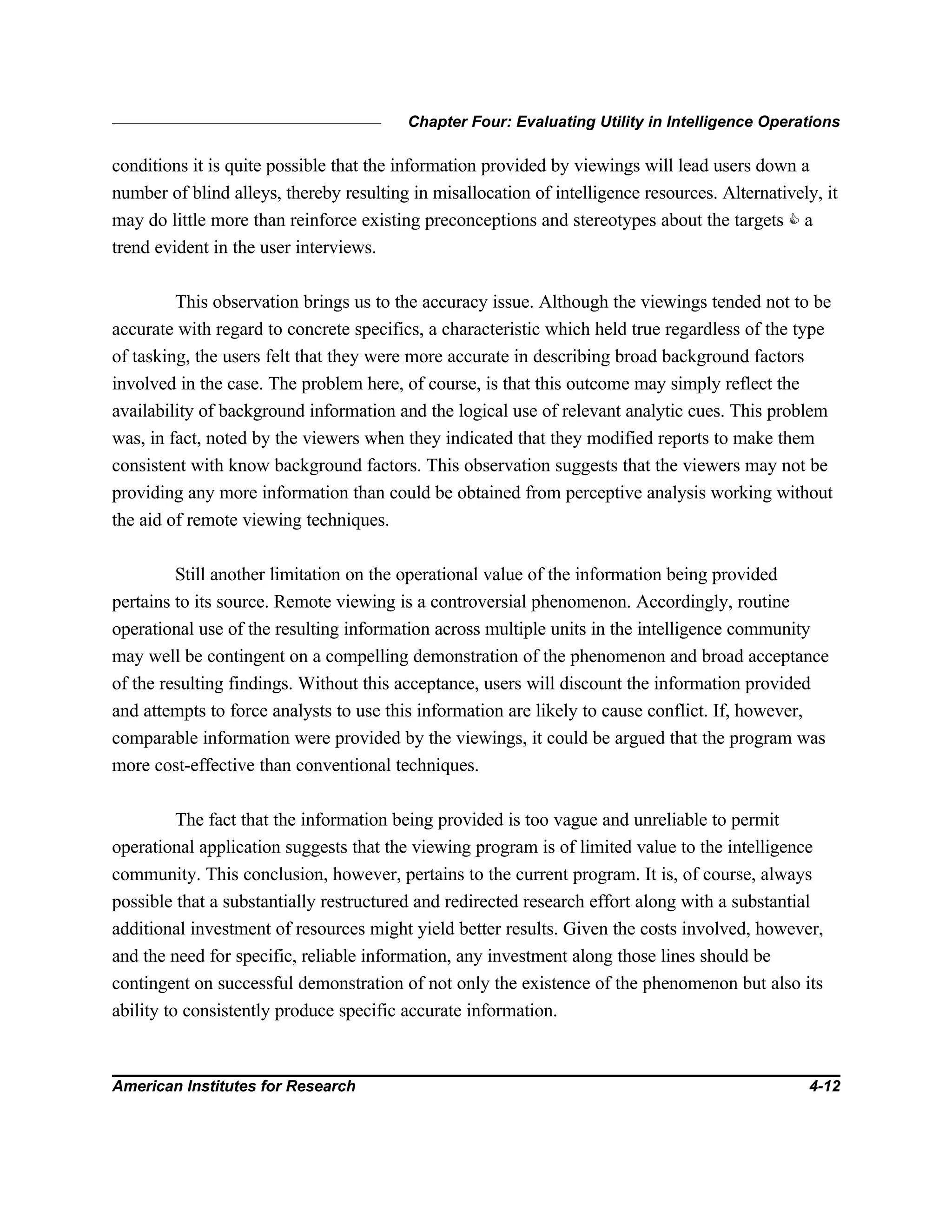 Chapter Four: Evaluating Utility in Intelligence Operations
American Institutes for Research 4-12
conditions it is quite possible that the information provided by viewings will lead users down a
number of blind alleys, thereby resulting in misallocation of intelligence resources. Alternatively, it
may do little more than reinforce existing preconceptions and stereotypes about the targets C a
trend evident in the user interviews.
This observation brings us to the accuracy issue. Although the viewings tended not to be
accurate with regard to concrete specifics, a characteristic which held true regardless of the type
of tasking, the users felt that they were more accurate in describing broad background factors
involved in the case. The problem here, of course, is that this outcome may simply reflect the
availability of background information and the logical use of relevant analytic cues. This problem
was, in fact, noted by the viewers when they indicated that they modified reports to make them
consistent with know background factors. This observation suggests that the viewers may not be
providing any more information than could be obtained from perceptive analysis working without
the aid of remote viewing techniques.
Still another limitation on the operational value of the information being provided
pertains to its source. Remote viewing is a controversial phenomenon. Accordingly, routine
operational use of the resulting information across multiple units in the intelligence community
may well be contingent on a compelling demonstration of the phenomenon and broad acceptance
of the resulting findings. Without this acceptance, users will discount the information provided
and attempts to force analysts to use this information are likely to cause conflict. If, however,
comparable information were provided by the viewings, it could be argued that the program was
more cost-effective than conventional techniques.
The fact that the information being provided is too vague and unreliable to permit
operational application suggests that the viewing program is of limited value to the intelligence
community. This conclusion, however, pertains to the current program. It is, of course, always
possible that a substantially restructured and redirected research effort along with a substantial
additional investment of resources might yield better results. Given the costs involved, however,
and the need for specific, reliable information, any investment along those lines should be
contingent on successful demonstration of not only the existence of the phenomenon but also its
ability to consistently produce specific accurate information.
 