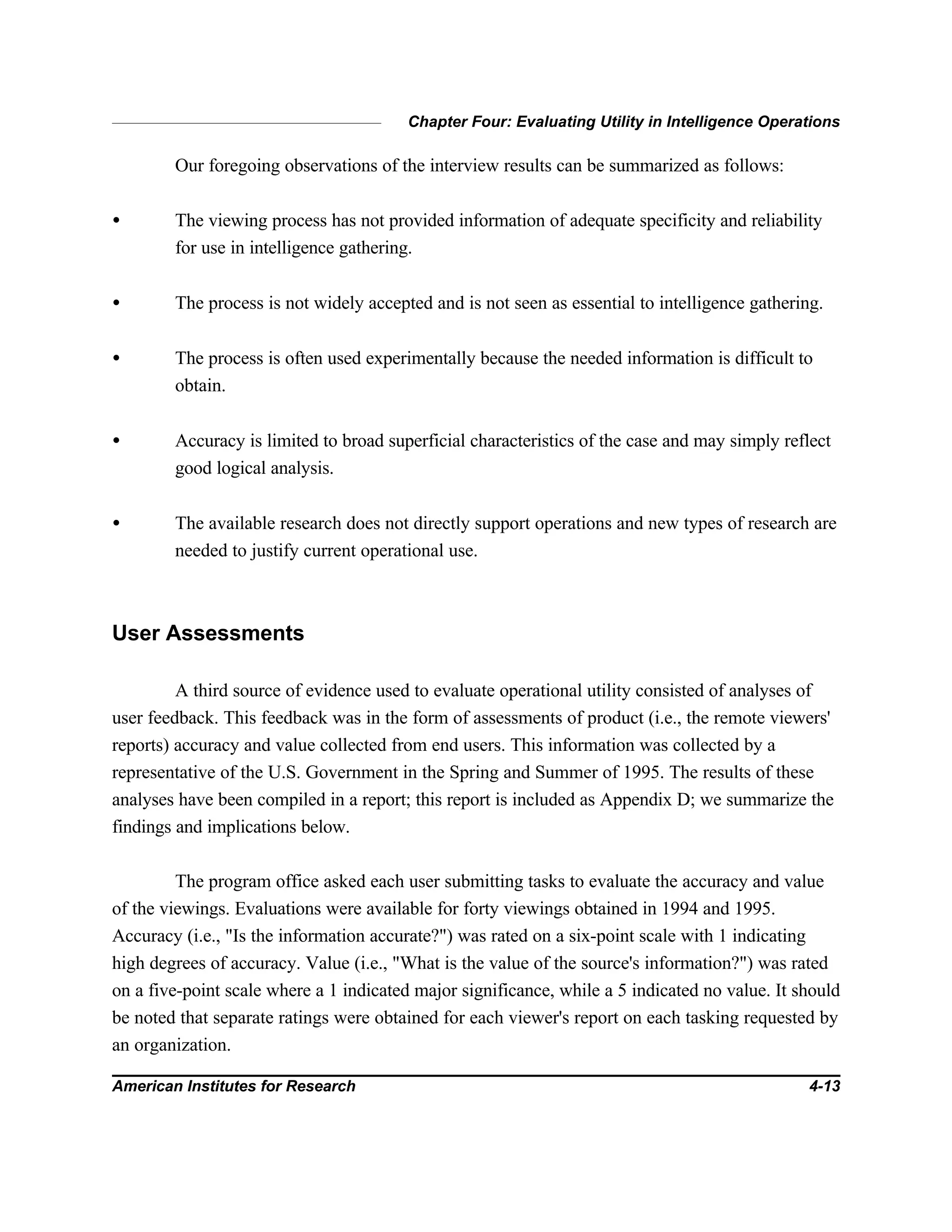 Chapter Four: Evaluating Utility in Intelligence Operations
American Institutes for Research 4-13
Our foregoing observations of the interview results can be summarized as follows:
• The viewing process has not provided information of adequate specificity and reliability
for use in intelligence gathering.
• The process is not widely accepted and is not seen as essential to intelligence gathering.
• The process is often used experimentally because the needed information is difficult to
obtain.
• Accuracy is limited to broad superficial characteristics of the case and may simply reflect
good logical analysis.
• The available research does not directly support operations and new types of research are
needed to justify current operational use.
User Assessments
A third source of evidence used to evaluate operational utility consisted of analyses of
user feedback. This feedback was in the form of assessments of product (i.e., the remote viewers'
reports) accuracy and value collected from end users. This information was collected by a
representative of the U.S. Government in the Spring and Summer of 1995. The results of these
analyses have been compiled in a report; this report is included as Appendix D; we summarize the
findings and implications below.
The program office asked each user submitting tasks to evaluate the accuracy and value
of the viewings. Evaluations were available for forty viewings obtained in 1994 and 1995.
Accuracy (i.e., "Is the information accurate?") was rated on a six-point scale with 1 indicating
high degrees of accuracy. Value (i.e., "What is the value of the source's information?") was rated
on a five-point scale where a 1 indicated major significance, while a 5 indicated no value. It should
be noted that separate ratings were obtained for each viewer's report on each tasking requested by
an organization.
 